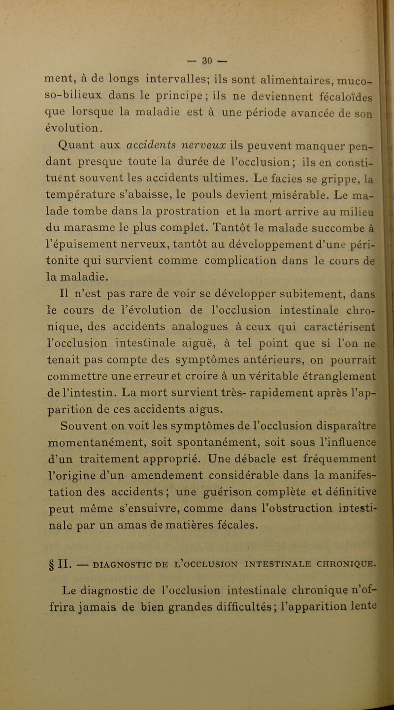 ment, à de longs intervalles; ils sont alimentaires, muco- so-bilieux dans le principe ; ils ne deviennent fécaloïdes que lorsque la maladie est à une période avancée de son évolution. Quant aux accidents nerveux ils peuvent manquer pen- dant presque toute la durée de l’occlusion; ils en consti- tuent souvent les accidents ultimes. Le faciès se grippe, la température s’abaisse, le pouls devient misérable. Le ma- lade tombe dans la prostration et la mort arrive au milieu du marasme le plus complet. Tantôt le malade succombe à l’épuisement nerveux, tantôt au développement d’une péri- tonite qui survient comme complication dans le cours de la maladie. Il n’est pas rare de voir se développer subitement, dans le cours de l’évolution de l’occlusion intestinale chro- nique, des accidents analogues à ceux qui caractérisent l’occlusion intestinale aiguë, à tel point que si l’on ne tenait pas compte des symptômes antérieurs, on pourrait commettre une erreur et croire à un véritable étranglement de l’intestin. La mort survient très- rapidement après l’ap- parition de ces accidents aigus. Souvent on voit les symptômes de l’occlusion disparaître momentanément, soit spontanément, soit sous l’influence d’un traitement approprié. Une débâcle est fréquemment l’origine d’un amendement considérable dans la manifes- tation des accidents ; une guérison complète et définitive peut même s’ensuivre, comme dans l’obstruction intesti- nale par un amas de matières fécales. § IL DIAGNOSTIC DE ^OCCLUSION INTESTINALE CHRONIQUE. Le diagnostic de l’occlusion intestinale chronique n’of- frira jamais de bien grandes difficultés; l’apparition lente