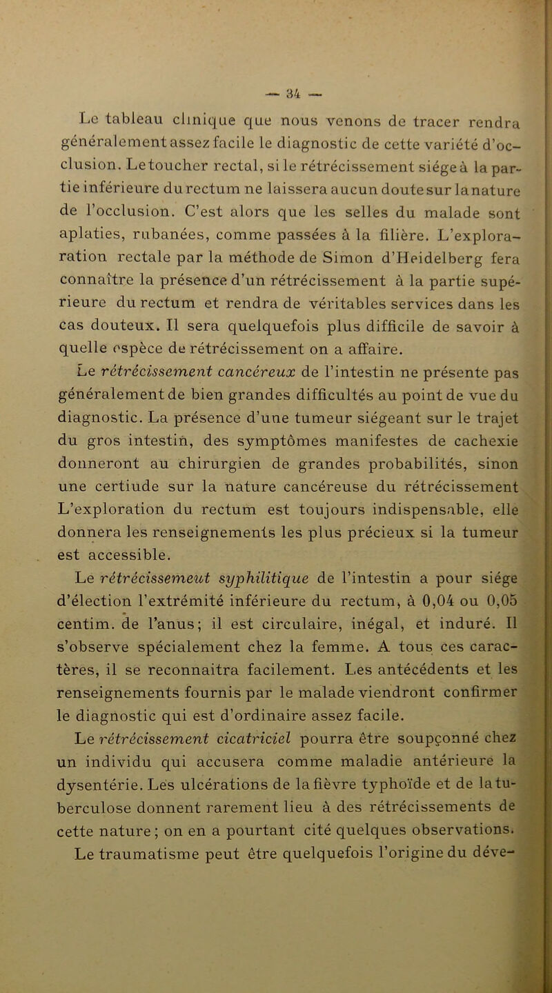 Le tableau clinique que nous venons de tracer rendra généralement assez facile le diagnostic de cette variété d’oc- clusion. Letoucher rectal, si le rétrécissement siège à la par- tie inférieure du rectum ne laissera aucun doute sur la nature de l’occlusion. C’est alors que les selles du malade sont aplaties, rubanées, comme passées à la filière. L’explora- ration rectale par la méthode de Simon d’Heidelberg fera connaître la présence d’un rétrécissement à la partie supé- rieure du rectum et rendra de véritables services dans les cas douteux. Il sera quelquefois plus difficile de savoir à quelle espèce de rétrécissement on a affaire. Le rétrécissement cancéreux de l’intestin ne présente pas généralement de bien grandes difficultés au point de vue du diagnostic. La présence d’une tumeur siégeant sur le trajet du gros intestin, des symptômes manifestes de cachexie donneront au chirurgien de grandes probabilités, sinon une certiude sur la nature cancéreuse du rétrécissement L’exploration du rectum est toujours indispensable, elle donnera les renseignements les plus précieux si la tumeur est accessible. Le rétrécissement syphilitique de l’intestin a pour siège d’élection l’extrémité inférieure du rectum, à 0,04 ou 0,05 centim. de l’anus; il est circulaire, inégal, et induré. Il s’observe spécialement chez la femme. A tous ces carac- tères, il se reconnaîtra facilement. Les antécédents et les renseignements fournis par le malade viendront confirmer le diagnostic qui est d’ordinaire assez facile. Le rétrécissement cicatriciel pourra être soupçonné chez un individu qui accusera comme maladie antérieure la dysentérie. Les ulcérations de la fièvre typhoïde et de la tu- berculose donnent rarement lieu à des rétrécissements de cette nature ; on en a pourtant cité quelques observations. Le traumatisme peut être quelquefois l’origine du déve-