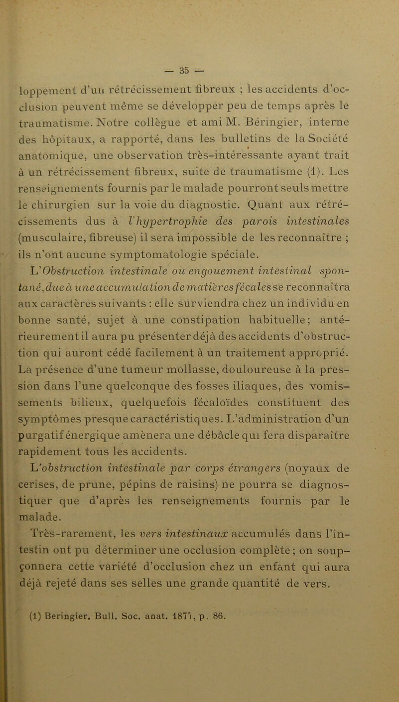 loppement d’uii rétrécissement fibreux ; les accidents d’oc- clusion peuvent même se développer peu de temps après le traumatisme. Notre collègue et ami M. Béringier, interne des hôpitaux, a rapporté, dans les bulletins de la Société « anatomique, une observation très-intéressante ayant trait à un rétrécissement fibreux, suite de traumatisme (1). Les renseignements fournis par le malade pourront seuls mettre le chirurgien sur la voie du diagnostic. Quant aux rétré- cissements dus à l'hypertrophie des parois intestinales (musculaire, fibreuse) il sera impossible de les reconnaître ; ils n’ont aucune symptomatologie spéciale. L'Obstruction intestinale ou engouement intestinal spon- tané, due à une accumulation de matières fécales se reconnaîtra aux caractères suivants : elle surviendra chez un indi vidu en bonne santé, sujet à une constipation habituelle; anté- rieurementil aura pu présenter déjà des accidents d’obstruc- tion qui auront cédé facilement à un traitement approprié. La présence d’une tumeur mollasse, douloureuse à la pres- sion dans l’une quelconque des fosses iliaques, des vomis- sements bilieux, quelquefois fécaloïdes constituent des symptômes presque caractéristiques. L’administration d’un purgatif énergique amènera une débâcle qui fera disparaître rapidement tous les accidents. L'obstruction intestinale par corps étrangers (noyaux de cerises, de prune, pépins de raisins) ne pourra se diagnos- tiquer que d’après les renseignements fournis par le malade. Très-rarement, les vers intestinaux accumulés dans l’in- testin ont pu déterminer une occlusion complète; on soup- çonnera cette variété d’occlusion chez un enfant qui aura déjà rejeté dans ses selles une grande quantité de vers. (1) Beringier. Bull. Soc. aoat. 187'/, p. 86.