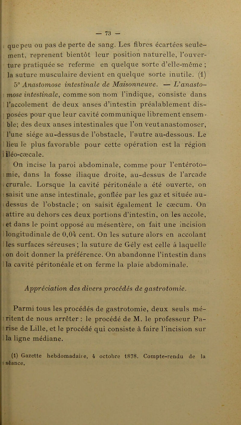 que peu ou pas de perte de sang. Les fibres écartées seule- ment, reprenent bientôt leur position naturelle, l’ouver- ture pratiquée se referme en quelque sorte d’elle-même ; la suture musculaire devient en quelque sorte inutile. (1) 5° Anastomose intestinale de Maisonneuve. — L'anasto- mose intestinale, comme son nom l’indique, consiste dans Taccolement de deux anses d’intestin préalablement dis- posées pour que leur cavité communique librement ensem - ble; des deux anses intestinales que l’on veutanastomoser, l’une siège au-dessus de l’obstacle, l’autre au-dessous. Le lieu le plus favorable pour cette opération est la région iléo-cæcale. On incise la paroi abdominale, comme pour l’entéroto- mie, dans la fosse iliaque droite, au-dessus de l’arcade crurale. Lorsque la cavité péritonéale a été ouverte, on saisit une anse intestinale, gonflée par les gaz et située au- dessus de l’obstacle ; on saisit également le cæcum. On attire au dehors ces deux portions d’intestin, on les accole, et dans le point opposé au mésentère, on fait une incision longitudinale de 0,04 cent. On les suture alors en accolant les surfaces séreuses; la suture de G-ély est celle à laquelle on doit donner la préférence. On abandonne l’intestin dans la cavité péritonéale et on ferme la plaie abdominale. Appréciation des divers procédés de gastrotomie. Parmi tous les procédés de gastrotomie, deux seuls mé- ritent de nous arrêter : le procédé de M. le professeur Pa- rise de Lille, et le procédé qui consiste à faire l’incision sur la ligne médiane. (1) Gazette hebdomadaii e, 4 octobre 1878. Compte-rendu de la séance.