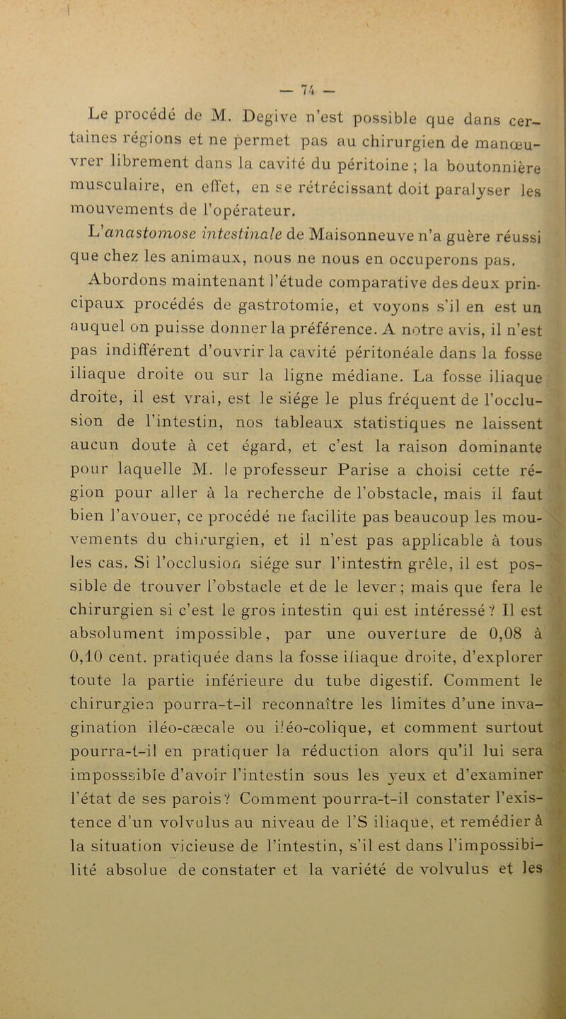 Le procédé de M. Degive n’est possible que dans cer- taines régions et ne permet pas au chirurgien de manœu- \ 1 ei librement dans la cavité du péritoine ; la boutonnière musculaire, en effet, en se rétrécissant doit paralyser les mouvements de l’opérateur. L'anastomose intestinale de Maisonneuve n’a guère réussi que chez les animaux, nous ne nous en occuperons pas. Abordons maintenant l’étude comparative des deux prin- cipaux procédés de gastrotomie, et voyons s'il en est un auquel on puisse donner la préférence. A notre avis, il n’est pas indifférent d’ouvrir la cavité péritonéale dans la fosse iliaque droite ou sur la ligne médiane. La fosse iliaque droite, il est vrai, est le siège le plus fréquent de l’occlu- sion de l’intestin, nos tableaux statistiques ne laissent aucun doute à cet égard, et c’est la raison dominante pour laquelle M. le professeur Parise a choisi cette ré- gion pour aller à la recherche de l’obstacle, mais il faut bien l’avouer, ce procédé ne facilite pas beaucoup les mou- vements du chirurgien, et il n’est pas applicable à tous les cas. Si l’occlusion siège sur l’intestin grêle, il est pos- sible de trouver l’obstacle et de le lever; mais que fera le chirurgien si c’est le gros intestin qui est intéressé ? Il est absolument impossible, par une ouverture de 0,08 à 0,10 cent, pratiquée dans la fosse iliaque droite, d’explorer toute la partie inférieure du tube digestif. Comment le chirurgien pourra-t-il reconnaître les limites d’une inva- gination iléo-cœcale ou iîéo-colique, et comment surtout pourra-t-il en pratiquer la réduction alors qu’il lui sera imposssible d’avoir l’intestin sous les }reux et d’examiner l’état de ses parois? Comment pourra-t-il constater l’exis- tence d'un volvulus au niveau de l’S iliaque, et remédier à la situation vicieuse de l’intestin, s’il est dans l’impossibi- lité absolue de constater et la variété de volvulus et les