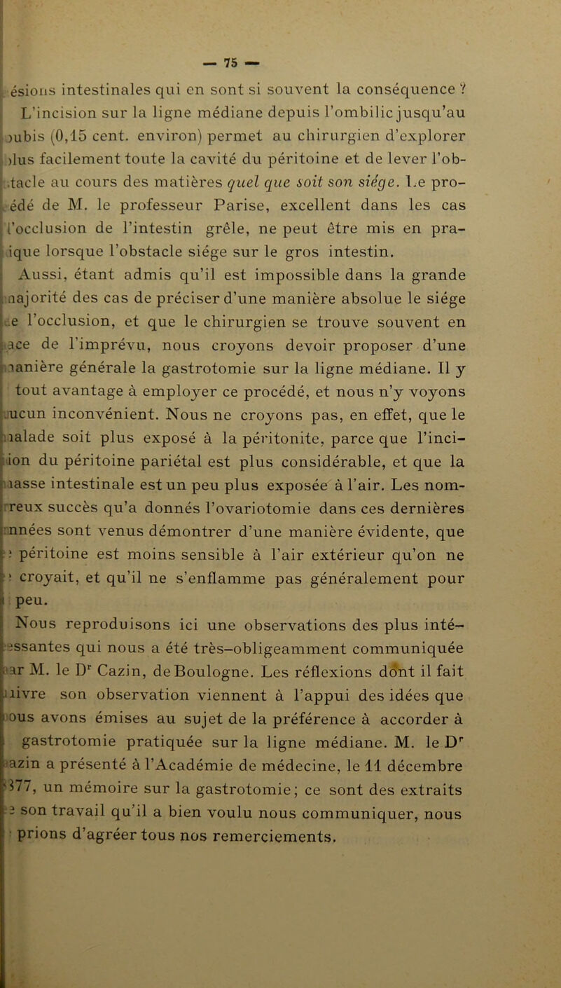[ ésions intestinales qui en sont si souvent la conséquence ? L’incision sur la ligne médiane depuis l’ombilic jusqu’au )ubis (0,15 cent, environ) permet au chirurgien d’explorer ,, >lus facilement toute la cavité du péritoine et de lever l’ob- .tacle au cours des matières quel que soit son siège. Le pro- édé de M. le professeur Parise, excellent dans les cas l’occlusion de l’intestin grêle, ne peut être mis en pra- ique lorsque l’obstacle siège sur le gros intestin. Aussi, étant admis qu’il est impossible dans la grande aajorité des cas de préciser d’une manière absolue le siège ..e l’occlusion, et que le chirurgien se trouve souvent en ace de l’imprévu, nous croyons devoir proposer d’une lanière générale la gastrotomie sur la ligne médiane. Il y tout avantage à employer ce procédé, et nous n’y voyons ucun inconvénient. Nous ne croyons pas, en effet, que le naïade soit plus exposé à la péritonite, parce que l’inci- ion du péritoine pariétal est plus considérable, et que la îasse intestinale est un peu plus exposée à l’air. Les nom- reux succès qu’a donnés l’ovariotomie dans ces dernières nuées sont venus démontrer d’une manière évidente, que ; péritoine est moins sensible à l’air extérieur qu’on ne ' croyait, et qu’il ne s’enflamme pas généralement pour peu. Nous reproduisons ici une observations des plus inté- issantes qui nous a été très-obligeamment communiquée ar M. le Dr Cazin, de Boulogne. Les réflexions dont il fait ; livre son observation viennent à l’appui des idées que ■' ous avons émises au sujet de la préférence à accorder à gastrotomie pratiquée sur la ligne médiane. M. le Dr azin a présenté à l’Académie de médecine, le 11 décembre '177, un mémoire sur la gastrotomie; ce sont des extraits 2 son travail qu il a bien voulu nous communiquer, nous prions d’agréer tous nos remerciements.