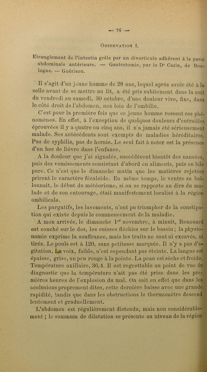 Observation r. Etranglement de l’intestin grêle par un diverticule adhérent à la paroi abdominale antérieure. — Gastrotomie, par le Dr Cazin, de Bou- logne. — Guérison. Il s’agit d’un jeune homme de 28 ans, lequel après avoir été à la selle avant de se mettre au lit, a été pris subitement dans la nuit du vendredi au samedi, 30 octobre, d’une douleur vive, fixe, dans le côté droit de l’abdomen, non loin de l’ombilic. C’est pour la première fois que ce jeune homme ressent ces phé- nomènes. En effet, à l’exception de quelques douleurs d’entrailles éprouvées il y a quatre ou cinq ans, il n’a jamais été sérieusement malade. Ses antécédents sont exempts de maladies héréditaires. Pas de syphilis, pas de hernie. Le seul fait à noter est la présence d’un bec de lièvre dans l’enfance. A la douleur que j’ai signalée, succédèrent bientôt des nausées, puis des vomissements consistant d’abord en aliments, puis en bile pure. Ce n’est que le dimanche matin que les matières rejetées prirent le caractère fécaloïde. En même temps, le ventre se bal- lonnait, le début du météorisme, si on se rapporte au dire du ma- lade et de son entourage, était manifestement localisé à la région ombilicale. Les purgatifs, les lavements, n’ont pu triompher de la constipa- tion qui existe depuis le commencement delà maladie. A mon arrivée, le dimanche 1er novembre, à minuit, Renouard est couché sur le dos, les cuisses fléchies sur le bassin; la physio- nomie exprime la souffrance, mais les traits ne sont ni excavés, ni tirés. Le pouls est à 120, sans petitesse marquée. Il n’y a pas d’a- gitation. La voix, faible, n’est cependant pas éteinte. La langue est épaisse, grise, un peu rouge à la pointe. La peau est sèche et froide. Température axillaire, 36,4. Il est regrettable au point de vue du diagnostic que la température n’ait pas été prise dans les pre- mières heures de l’explosion du mal. On sait en effet que dans les occlusions proprement dites, cette dernière baisse avec une grande rapidité, tandis que dans les obstructions le thermomètre descend lentement et graduellement. L’abdomen est régulièrement distendu, mais non considérable- ment ; le summum de dilatation se présente au niveau de la région