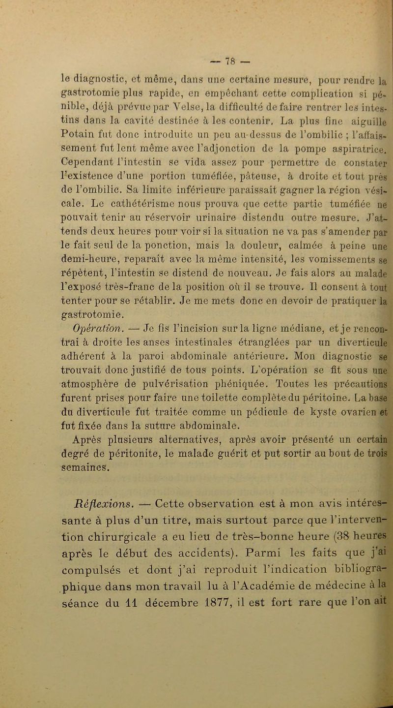 le diagnostic, et même, dans une certaine mesure, pour rendre la gastrotomie plus rapide, en empêchant cette complication si pé- nible, déjà prévue par Velse,la difficulté défaire rentrer les intes- tins dans la cavité destinée à les contenir, La plus fine aiguille Potain fut donc introduite un peu au-dessus de l’ombilic ; l’affais- sement fut lent même avec l’adjonction de la pompe aspiratrice. Cependant l’intestin se vida assez pour permettre de constater l’existence d’une portion tuméfiée, pâteuse, à droite et tout près de l’ombilic. Sa limite inférieure paraissait gagner la région vési- cale. Le cathétérisme nous prouva que cette partie tuméfiée ne pouvait tenir au réservoir urinaire distendu outre mesure. J’at- tends deux heures pour voir si la situation ne va pas s’amender par le fait seul de la ponction, mais la douleur, calmée à peine une demi-heure, reparaît avec la même intensité, les vomissements se répètent, l’intestin se distend de nouveau. Je fais alors au malade l’exposé très-franc de la position où il se trouve. Il consent à tout tenter pour se rétablir. Je me mets donc en devoir de pratiquer la gastrotomie. Opération. — Je fis l’incision sur la ligne médiane, et je rencon- trai à droite les anses intestinales étranglées par un diverticule adhérent à la paroi abdominale antérieure. Mon diagnostic se trouvait donc justifié de tous points. L’opération se fit sous une atmosphère de pulvérisation phéniquée. Toutes les précautions furent prises pour faire une toilette complète du péritoine. La base du diverticule fut traitée comme un pédicule de kyste ovarien et fut fixée dans la suture abdominale. Après plusieurs alternatives, après avoir présenté un certain degré de péritonite, le malade guérit et put sortir au bout de trois semaines. Réflexions. — Cette observation est à mon avis intéres- sante à plus d’un titre, mais surtout parce que l’interven- tion chirurgicale a eu lieu de très-bonne heure (38 heures après le début des accidents). Parmi les faits que j’ai compulsés et dont j’ai reproduit l’indication bibliogra- phique dans mon travail lu à l’Académie de médecine à la séance du 11 décembre 1877, il est fort rare que l’on ait