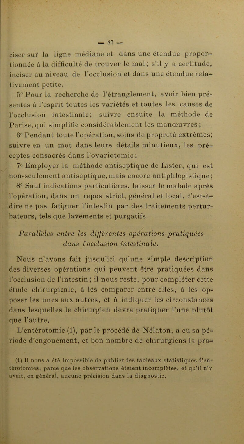 ciser sur la ligne médiane et dans une étendue propor- tionnée à la difficulté de trouver le mal ; s’il y a certitude, inciser au niveau de l’occlusion et dans une étendue rela- tivement petite. 5° Pour la recherche de l’étranglement, avoir bien pré- sentes à l’esprit toutes les variétés et toutes les causes de l’occlusion intestinale; suivre ensuite la méthode de Parise, qui simplifie considérablement les manœuvres ; 6° Pendant toute l’opération, soins de propreté extrêmes; suivre en un mot dans leurs détails minutieux, les pré- ceptes consacrés dans l’ovariotomie; 7° Employer la méthode antiseptique de Lister, qui est non-seulement antiseptique,mais encore antiphlogistique; 8° Sauf indications particulières, laisser le malade après l’opération, dans un repos strict, général et local, c’est-à- dire ne pas fatiguer l’intestin par des traitements pertur- bateurs, tels que lavements et purgatifs. Parallèles entre les différentes opérations pratiquées dans Vocclusion intestinale. Nous n’avons fait jusqu’ici qu’une simple description des diverses opérations qui peuvent être pratiquées dans l’occlusion de l’intestin; il nous reste, pour compléter cette étude chirurgicale, à les comparer entre elles, à les op- poser les unes aux autres, et à indiquer les circonstances dans lesquelles le chirurgien devra pratiquer l’une plutôt que l’autre. L’entérotomie (1), parle procédé de Nélaton, a eu sa pé^ riode d’engouement, et bon nombie de chirurgiens la pra- (1) Il nous a été impossible de publier des tableaux statistiques d’en- térotomies, parce que les observations étaient incomplètes, et qu’il n’y avait, en général, aucune précision dans la diagnostic.