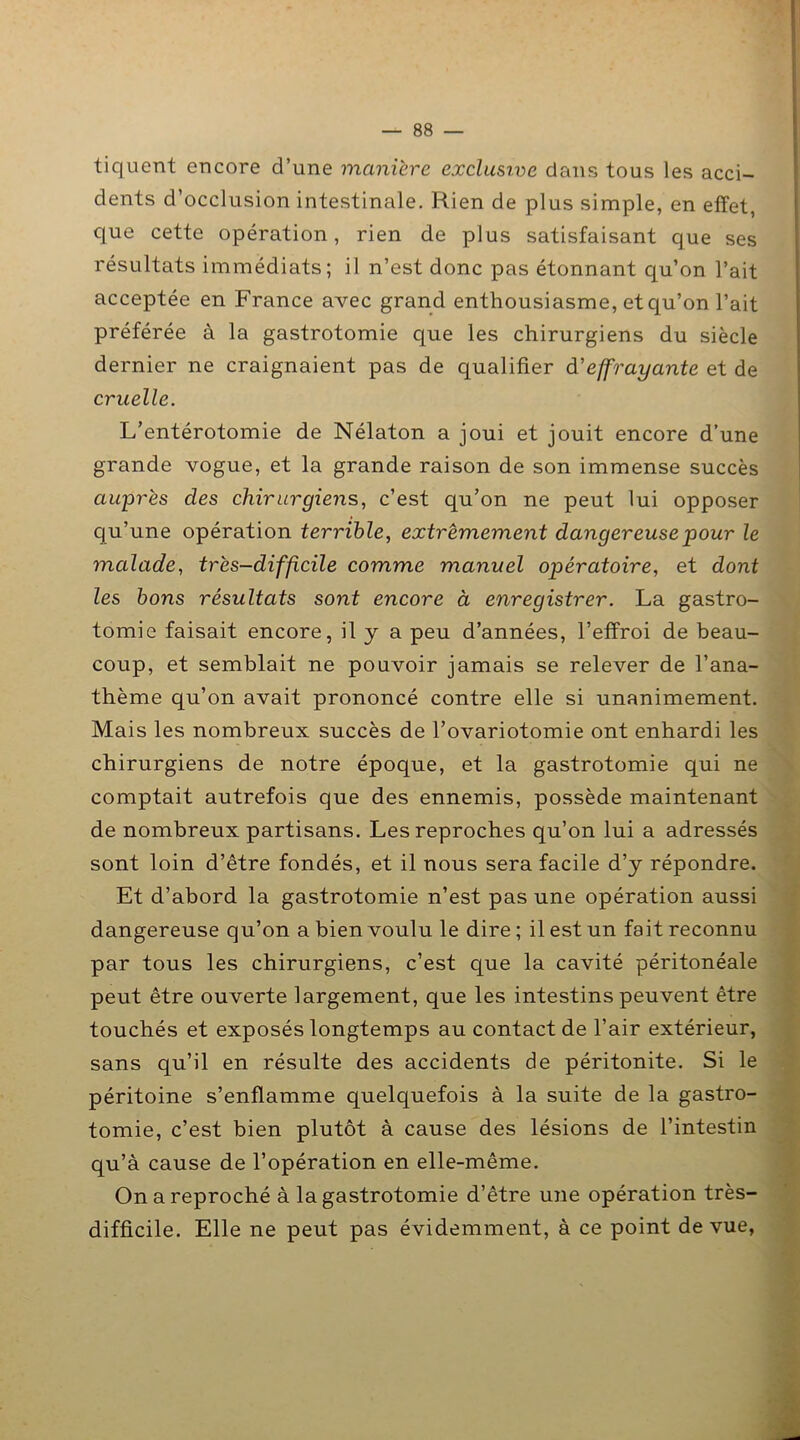 tiquent encore d’une manière exclusive dans tous les acci- dents d’occlusion intestinale. Rien de plus simple, en effet, que cette opération, rien de plus satisfaisant que ses résultats immédiats; il n’est donc pas étonnant qu’on l’ait acceptée en France avec grand enthousiasme, et qu’on l’ait préférée à la gastrotomie que les chirurgiens du siècle dernier ne craignaient pas de qualifier à’effrayante et de cruelle. L’entérotomie de Nélaton a joui et jouit encore d’une grande vogue, et la grande raison de son immense succès auprès des chirurgiens, c’est qu’on ne peut lui opposer qu’une opération terrible, extrêmement dangereuse pour le malade, très-difficile comme manuel opératoire, et dont les bons résultats sont encore à enregistrer. La gastro- tomie faisait encore, il y a peu d’années, l’effroi de beau- coup, et semblait ne pouvoir jamais se relever de l’ana- thème qu’on avait prononcé contre elle si unanimement. Mais les nombreux succès de l’ovariotomie ont enhardi les chirurgiens de notre époque, et la gastrotomie qui ne comptait autrefois que des ennemis, possède maintenant de nombreux partisans. Les reproches qu’on lui a adressés sont loin d’être fondés, et il nous sera facile d’y répondre. Et d’abord la gastrotomie n’est pas une opération aussi dangereuse qu’on a bien voulu le dire ; il est un fait reconnu par tous les chirurgiens, c’est que la cavité péritonéale peut être ouverte largement, que les intestins peuvent être touchés et exposés longtemps au contact de l’air extérieur, sans qu’il en résulte des accidents de péritonite. Si le péritoine s’enflamme quelquefois à la suite de la gastro- tomie, c’est bien plutôt à cause des lésions de l’intestin qu’à cause de l’opération en elle-même. On a reproché à la gastrotomie d’être une opération très- difficile. Elle ne peut pas évidemment, à ce point de vue,