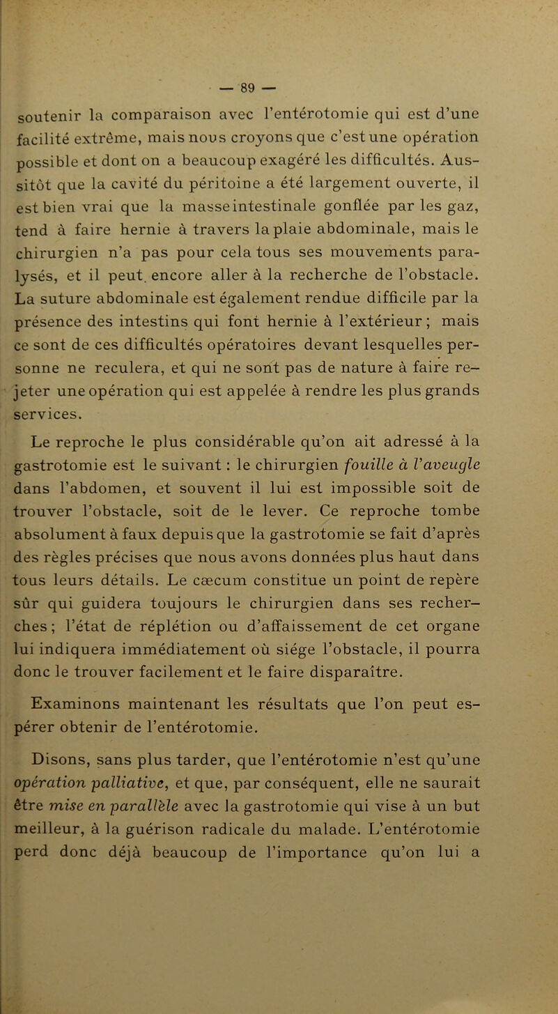 soutenir la comparaison avec l’entérotomie qui est d’une facilité extrême, mais nous croyons que c’est une opération possible et dont on a beaucoup exagéré les difficultés. Aus- sitôt que la cavité du péritoine a été largement ouverte, il est bien vrai que la masse intestinale gonflée par les gaz, tend à faire hernie à travers la plaie abdominale, mais le chirurgien n’a pas pour cela tous ses mouvements para- lysés, et il peut, encore aller à la recherche de l’obstacle. La suture abdominale est également rendue difficile par la présence des intestins qui font hernie à l’extérieur ; mais ce sont de ces difficultés opératoires devant lesquelles per- sonne ne reculera, et qui ne sont pas de nature à faire re- jeter une opération qui est appelée à rendre les plus grands services. Le reproche le plus considérable qu’on ait adressé à la gastrotomie est le suivant : le chirurgien fouille à Vaveugle dans l’abdomen, et souvent il lui est impossible soit de trouver l’obstacle, soit de le lever. Ce reproche tombe absolument à faux depuis que la gastrotomie se fait d’après des règles précises que nous avons données plus haut dans tous leurs détails. Le cæcum constitue un point de repère sûr qui guidera toujours le chirurgien dans ses recher- ches ; l’état de réplétion ou d’affaissement de cet organe lui indiquera immédiatement où siège l’obstacle, il pourra donc le trouver facilement et le faire disparaître. Examinons maintenant les résultats que l’on peut es- pérer obtenir de l’entérotomie. Disons, sans plus tarder, que l’entérotomie n’est qu’une opération palliative, et que, par conséquent, elle ne saurait être mise en parallèle avec la gastrotomie qui vise à un but meilleur, à la guérison radicale du malade. L’entérotomie perd donc déjà beaucoup de l’importance qu’on lui a