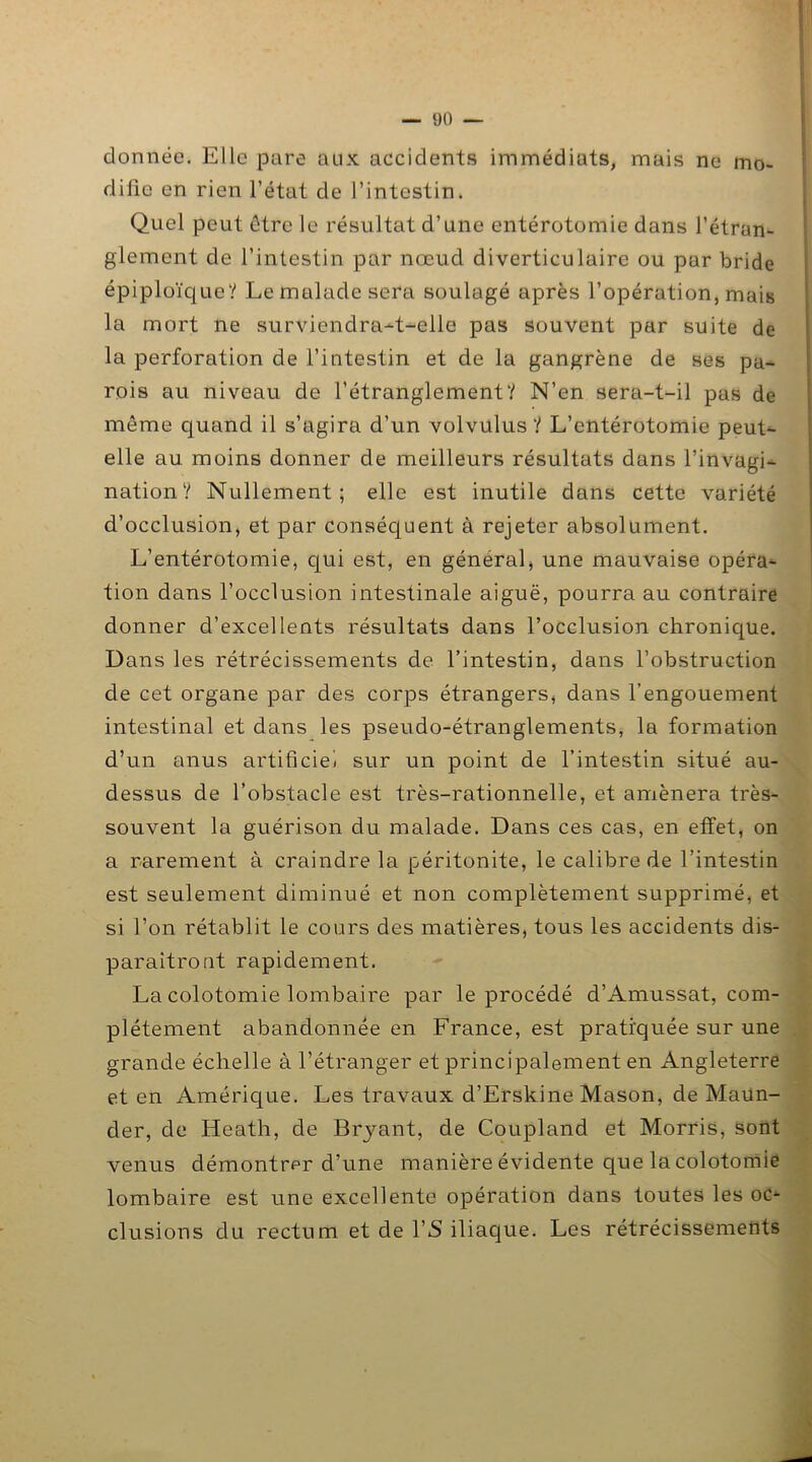 donnée. Elle pare aux accidents immédiats, mais ne mo- difie en rien l’état de l’intestin. Quel peut être le résultat d’une entérotomie dans l’étran- glement de l’intestin par nœud di verticulaire ou par bride épiploïque? Le malade sera soulagé après l’opération, mais la mort ne surviendra-t-elle pas souvent par suite de la perforation de l’intestin et de la gangrène de ses pa- rois au niveau de l’étranglement? N’en sera-t-il pas de môme quand il s’agira d’un volvulus ? L’entérotomie peut- elle au moins donner de meilleurs résultats dans l’invagi- nation? Nullement; elle est inutile dans cette variété d’occlusion, et par conséquent à rejeter absolument. L’entérotomie, qui est, en général, une mauvaise opéra- tion dans l’occlusion intestinale aiguë, pourra au contraire donner d’excellents résultats dans l’occlusion chronique. Dans les rétrécissements de l’intestin, dans l’obstruction de cet organe par des corps étrangers, dans l’engouement intestinal et dans les pseudo-étranglements, la formation d’un anus artificiel sur un point de l’intestin situé au- dessus de l’obstacle est très-rationnelle, et amènera très- souvent la guérison du malade. Dans ces cas, en effet, on a rarement à craindre la péritonite, le calibre de l’intestin est seulement diminué et non complètement supprimé, et si l’on rétablit le cours des matières, tous les accidents dis- paraîtront rapidement. La colotomie lombaire par le procédé d’Amussat, com- plètement abandonnée en France, est pratiquée sur une grande échelle à l’étranger et principalement en Angleterre et en Amérique. Les travaux d’Erskine Mason, de Maun- der, de Heath, de Bryant, de Coupland et Morris, sont venus démontrer d’une manière évidente que la colotomie lombaire est une excellente opération dans toutes les oc- clusions du rectum et de l’S iliaque. Les rétrécissements