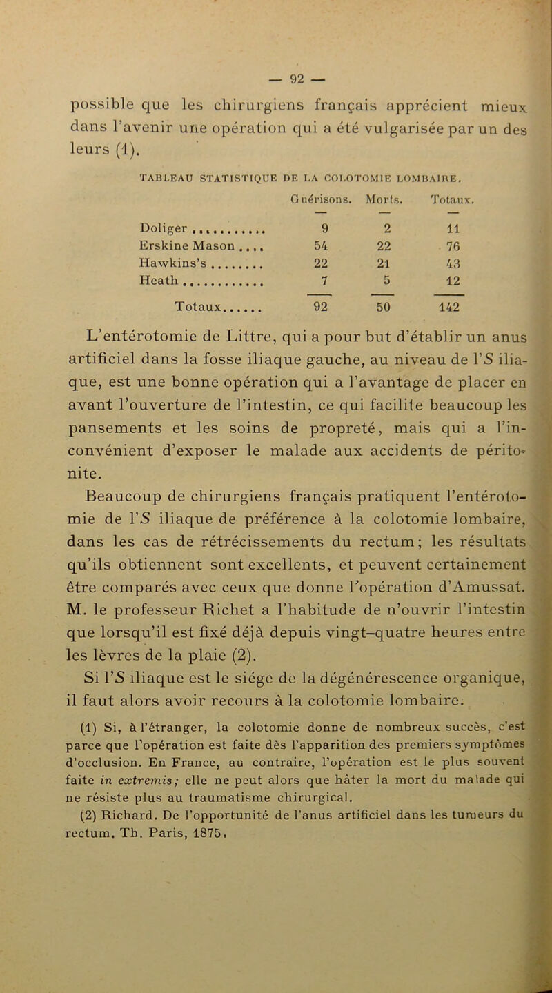 possible que les chirurgiens français apprécient mieux dans l’avenir une opération qui a été vulgarisée par un des leurs (1). TABLEAU STATISTIQUE DE LA COLOTOMIE LOMBAIRE. Guérisons. Morts. Totaux. Doliger 9 2 11 Erskine Masou .... 54 22 76 Hawkins’s 22 21 43 Heath 7 5 12 Totaux 92 50 142 L’entérotomie de Littré, qui a pour but d’établir un anus artificiel dans la fosse iliaque gauche, au niveau de l’S ilia- que, est une bonne opération qui a l’avantage de placer en avant l’ouverture de l’intestin, ce qui facilite beaucoup les pansements et les soins de propreté, mais qui a l’in- convénient d’exposer le malade aux accidents de périto- nite. Beaucoup de chirurgiens français pratiquent l’entéroto- mie de l’S iliaque de préférence à la colotomie lombaire, dans les cas de rétrécissements du rectum; les résultats qu’ils obtiennent sont excellents, et peuvent certainement être comparés avec ceux que donne l’opération d’Amussat. M. le professeur Richet a l’habitude de n’ouvrir l’intestin que lorsqu’il est fixé déjà depuis vingt-quatre heures entre les lèvres de la plaie (2). Si l’S iliaque est le siège de la dégénérescence organique, il faut alors avoir recours à la colotomie lombaire. (1) Si, à l’étranger, la colotomie donne de nombreux succès, c’est parce que l’opération est faite dès l’apparition des premiers symptômes d’occlusion. En France, au contraire, l’opération est le plus souvent faite in extremis; elle ne peut alors que hâter la mort du malade qui ne résiste plus au traumatisme chirurgical. (2) Richard. De l’opportunité de l’anus artificiel dans les tumeurs du rectum. Th. Paris, 1875.