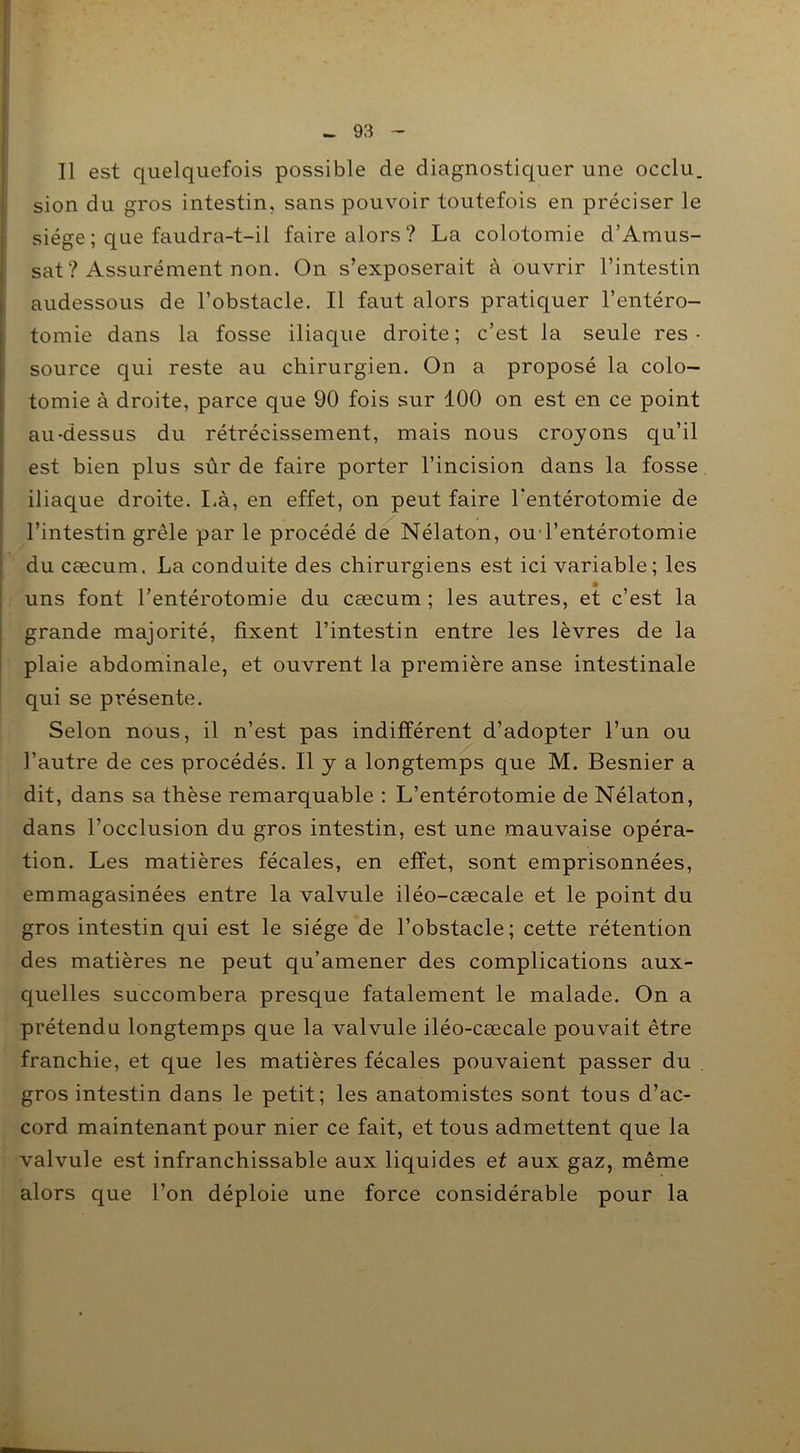 Il est quelquefois possible de diagnostiquer une occlu. sion du gros intestin, sans pouvoir toutefois en préciser le siège ; que faudra-t-il faire alors ? La colotomie d’Amus- sat ? Assurément non. On s’exposerait à ouvrir l’intestin audessous de l’obstacle. Il faut alors pratiquer l’entéro- tomie dans la fosse iliaque droite; c’est la seule res- source qui reste au chirurgien. On a proposé la colo- tomie à droite, parce que 90 fois sur 100 on est en ce point au-dessus du rétrécissement, mais nous croyons qu’il est bien plus sûr de faire porter l’incision dans la fosse iliaque droite. Là, en effet, on peut faire l'entérotomie de l’intestin grêle par le procédé de Nélaton, ou l’entérotomie du cæcum. La conduite des chirurgiens est ici variable ; les uns font l’entérotomie du cæcum; les autres, et c’est la grande majorité, fixent l’intestin entre les lèvres de la plaie abdominale, et ouvrent la première anse intestinale qui se présente. Selon nous, il n’est pas indifférent d’adopter l’un ou l’autre de ces procédés. Il y a longtemps que M. Besnier a dit, dans sa thèse remarquable : L’entérotomie de Nélaton, dans l’occlusion du gros intestin, est une mauvaise opéra- tion. Les matières fécales, en effet, sont emprisonnées, emmagasinées entre la valvule iléo-cæcale et le point du gros intestin qui est le siège de l’obstacle; cette rétention des matières ne peut qu’amener des complications aux- quelles succombera presque fatalement le malade. On a prétendu longtemps que la valvule iléo-cæcale pouvait être franchie, et que les matières fécales pouvaient passer du . gros intestin dans le petit; les anatomistes sont tous d’ac- cord maintenant pour nier ce fait, et tous admettent que la valvule est infranchissable aux liquides et aux gaz, même alors que l’on déploie une force considérable pour la