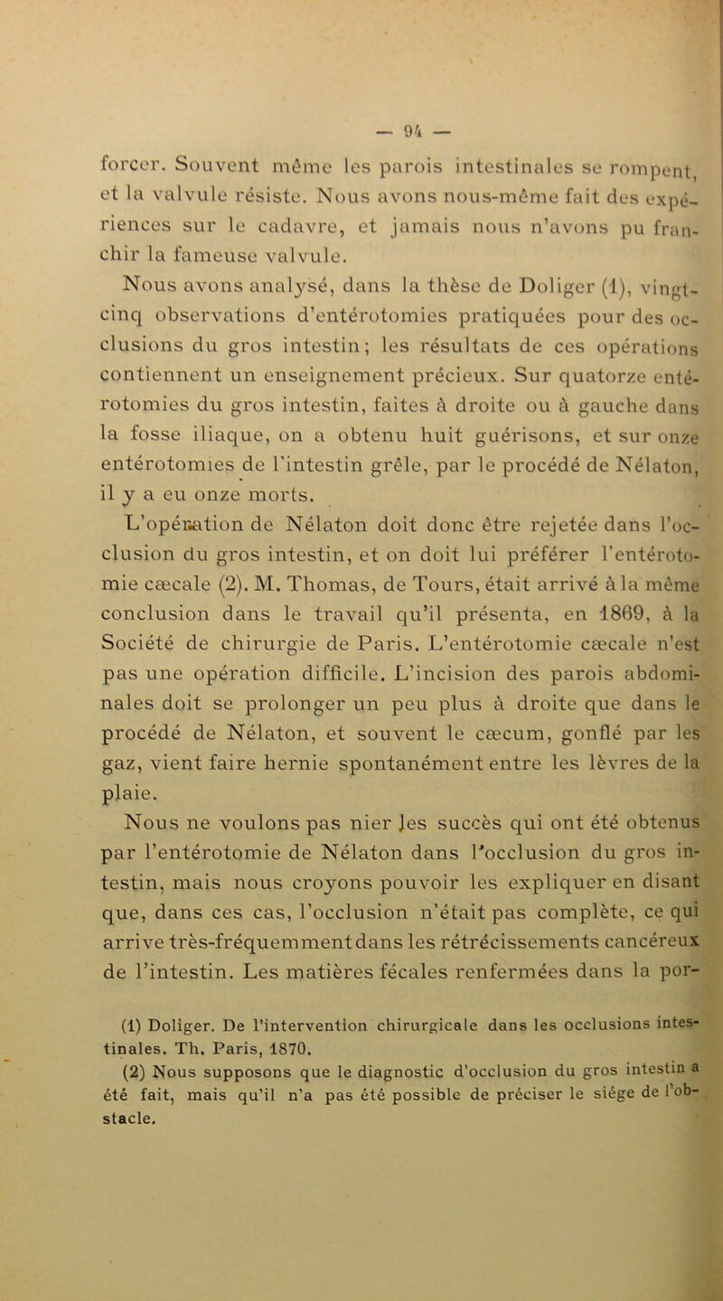 forcer. Souvent môme les parois intestinales se rompent, et la valvule résiste. Nous avons nous-même fait des expé- riences sur le cadavre, et jamais nous n’avons pu fran- chir la fameuse valvule. Nous avons analysé, dans la thèse de Doliger (1), vingt- cinq observations d’entérotomies pratiquées pour des oc- clusions du gros intestin; les résultats de ces opérations contiennent un enseignement précieux. Sur quatorze enté- rotomies du gros intestin, faites à droite ou à gauche dans la fosse iliaque, on a obtenu huit guérisons, et sur onze entérotomies de l’intestin grêle, par le procédé de Nélaton, il y a eu onze morts. L'opération de Nélaton doit donc être rejetée dans l’oc- clusion du gros intestin, et on doit lui préférer l’entéroto- mie cæcale (2). M. Thomas, de Tours, était arrivé à la même conclusion dans le travail qu’il présenta, en 1869, à la Société de chirurgie de Paris. L’entérotomie cæcale n’est pas une opération difficile. L’incision des parois abdomi- nales doit se prolonger un peu plus à droite que dans le procédé de Nélaton, et souvent le cæcum, gonflé par les gaz, vient faire hernie spontanément entre les lèvres de la plaie. Nous ne voulons pas nier Jes succès qui ont été obtenus par l’entérotomie de Nélaton dans Pocclusion du gros in- testin, mais nous citrons pouvoir les expliquer en disant que, dans ces cas, l’occlusion n’était pas complète, ce qui arrive très-fréquemment dans les rétrécissements cancéreux de l’intestin. Les matières fécales renfermées dans la por- (1) Doliger. De l’intervention chirurgicale dans les occlusions intes- tinales. Th. Paris, 1870. (2) Nous supposons que le diagnostic d’occlusion du gros intestin a été fait, mais qu’il n’a pas été possible de préciser le siège de l’ob- stacle.