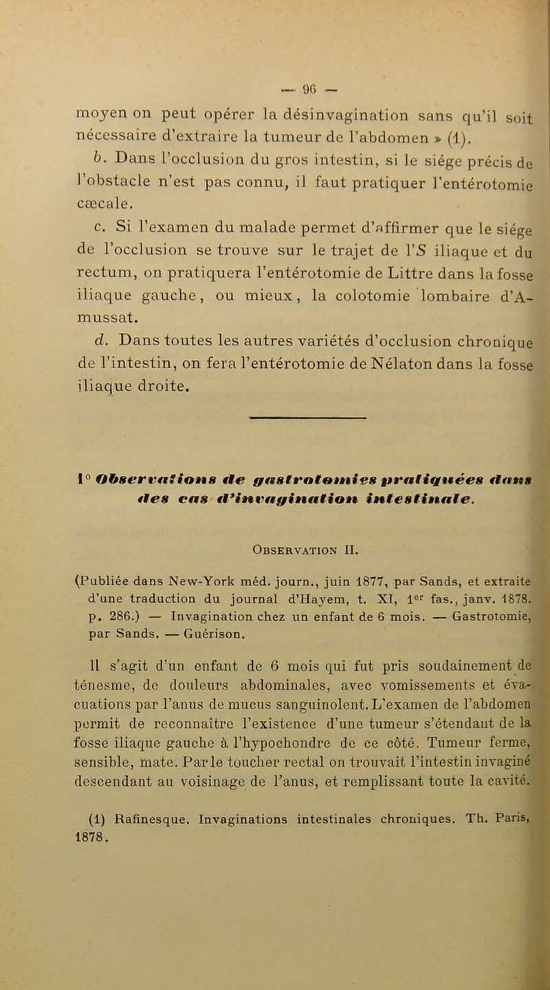 moyen on peut opérer la désinvagination sans qu’il soit nécessaire d’extraire la tumeur de l’abdomen » (1). b. Dans l’occlusion du gros intestin, si le siège précis de l’obstacle n’est pas connu, il faut pratiquer l’entérotomie cæcale. c. Si l’examen du malade permet d’affirmer que le siège de l’occlusion se trouve sur le trajet de l’S iliaque et du rectum, on pratiquera l’entérotomie de Littré dans la fosse iliaque gauche, ou mieux, la colotomie lombaire d’A- mussat. cl. Dans toutes les autres variétés d’occlusion chronique de l’intestin, on fera l’entérotomie de Nélaton dans la fosse iliaque droite. 1° Observation ft fie gastrotomies pratiquées flans *les cas fl3 invagination intestinale. Observation II. (Publiée dans New-York méd. journ., juin 1877, par Sands, et extraite d’une traduction du journal d’Hayem, t. XI, 1er fas., janv. 1878. p. 286.) — Invagination chez un enfant de 6 mois. — Gastrotomie, par Sands. — Guérison. 11 s’agit d’un enfant de 6 mois qui fut pris soudainement de ténesme, de douleurs abdominales, avec vomissements et éva- ouations par l’anus de mucus sanguinolent. L'examen de l’abdomen permit de reconnaître l’existence d’une tumeur s’étendant de la fosse iliaque gauche à l’hypochondre de ce côté. Tumeur ferme, sensible, mate. Parle toucher rectal on trouvait l’intestin invaginé descendant au voisinage de l’anus, et remplissant toute la cavité. (1) Rafinesque. Invaginations intestinales chroniques. Th. Paris, 1878.