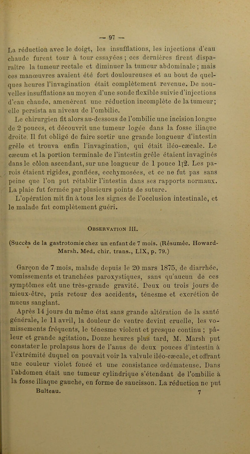 La réduction avec le doigt, les insufflations, les injections d’eau chaude furent tour à tour essayées ; ces dernières firent dispa- raître la tumeur rectale et diminuer la tumeur abdominale ; mais ces manœuvres avaient été fort douloureuses et au bout de quel- ques heures l’invagination était complètement revenue. De nou- velles insufflations au moyen d’une sonde flexible suivie d’injections d’eau chaude, amenèrent une réduction incomplète de la tumeur; elle persista au niveau de l’ombilic. Le chirurgien fit alors au-dessous de l’ombilic une incision longue de 2 pouces, et découvrit une tumeur logée dans la fosse iliaque droite. Il fut obligé de faire sortir une grande longueur d’intestin grêle et trouva enfin l’invagination, qui était iléo-cæcale. Le cæcum et la portion terminale de l’intestin grêle étaient invaginés dans le côlon ascendant, sur une longueur de 1 pouce lq2. Les pa- rois étaient rigides, gonflées, ecchymosées, et ce ne fut pas sans peine que l’on put rétablir l’intestin dans ses rapports normaux. La plaie fut fermée par plusieurs points de suture. L’opération mit fin à tous les signes de l’occlusion intestinale, et le malade fut complètement guéri. Observation III. (Succès de la gastrotomie chez un enfant de 7 mois. (Résumée. Howard- Marsh. Med. chir. trans., LIX, p. 79.) Garçon de 7 mois, malade depuis le 20 mars 1875, de diarrhée, vomissements et tranchées paroxystiques, sans qu'aucun de ces symptômes eût une très-grande gravité. Deux ou trois jours de mieux-être, puis retour des accidents, ténesme et excrétion de mucus sanglant. Après 14 jours du même état sans grande altération de la santé générale, le 11 avril, la douleur de ventre devint cruelle, les vo- missements fréquents, le ténesme violent et presque continu ; pâ- leur et grande agitation. Douze heures plus tard, M. Marsh put constater le prolapsus hors de l’anus de deux pouces d’intestin à l’extrémité duquel on pouvait voir la valvule iléo-cæcale, et offrant une couleur violet foncé et une consistance œdémateuse. Dans 1 abdomen était une tumeur cylindrique s’étendant de l’ombilic à la fosse iliaque gauche, en forme de saucisson. La réduction ne put Bulteau. 7