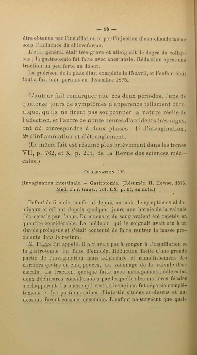 être obtenue par l’insufflation ni par l’injection d’eau chaude même sous l’influence du chloroforme. L’état général était très-grave et atteignait le degré du collap- sus ; la gastrotomie fut faite avec anesthésie. Réduction après une traction un peu forte au début. La guérison de la plaie était complète le 15 avril, et l’enfant était tout à fait bien portant en décembre 1875. L’auteur fait remarquer que ces deux périodes, l’une de quatorze jours de symptômes d’apparence tellement chro- nique, qu’ils ne firent pas soupçonner la nature réelle de l’affection, et l’autre de douze heures d’accidents très-aigus, ont d 11 correspondre à deux phases : 1° d’invagination, 2° d’inflammation et d’étranglement. (Le même fait est résumé plus brièvement dans les tomes VII, p. 762, et X, p. 291, de la Revue des sciences médi- cales.) Observation IV. (Invagination intestinale. *=• Gastrotomie. (Résumée. H. Howse, 1876, Med. chir. trans., vol. LX, p. 94, en note.) « Enfant de 5 mois, souffrant depuis un mois de symptômes abdo- minaux et offrant depuis quelques jours une hernie de la valvule iléo-cæcale par l’anus. Du mucus et du sang avaient été rejetés en quantité considérable. Le médecin qui le soignait avait cru à un simple prolapsus et s’était contenté de faire rentrer la masse pro- cidente dans le rectum. M. Fagge fut appelé. Il n’y avait pas à songer à l’insufflation et la gastrotomie fut faite d’emblée. Réduction facile d'une grande partie de l'invagination ; mais adhérence et ramollissement des derniers quatre ou cinq pouces, au voisinage de la valvule iléo- cæcale. La traction, quoique faite avec ménagement, détermina deux déchirures considérables par lesquelles les matières fécales s’échappèrent. La masse qui restait invaginée fut séparée complè- tement et les portions saines d’intestin situées au-dessus et au- dessous furent cousues ensemble. L’enfant ne survécut que quel-