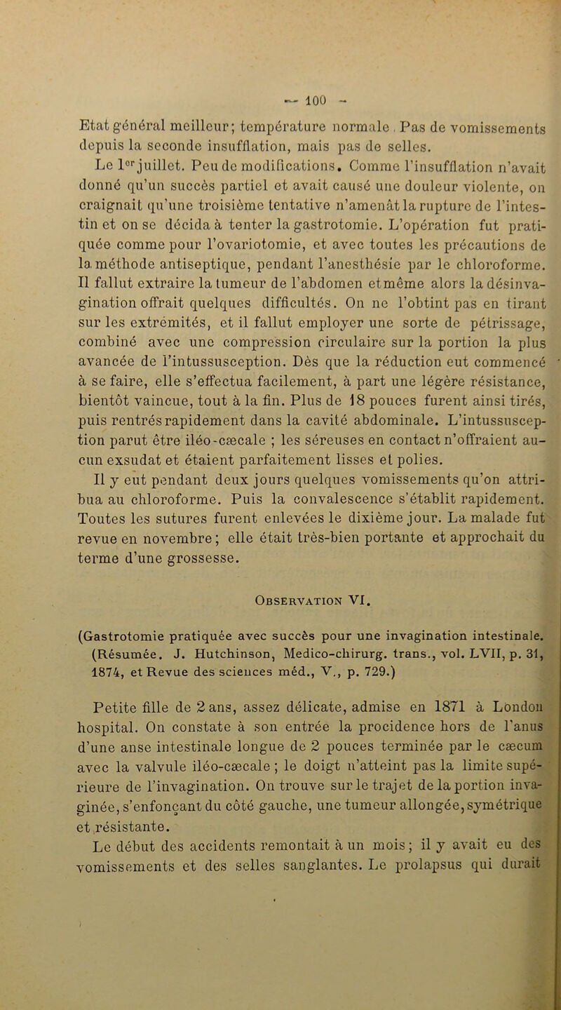 Etat général meilleur; température normale , Pas de vomissements depuis la seconde insufflation, mais pas de selles. Le lor juillet. Peu de modifications. Comme l’insufflation n’avait donné qu’un succès partiel et avait causé une douleur violente, on craignait qu’une troisième tentative n’amenât la rupture de l’intes- tin et on se décida à tenter la gastrotomie. L’opération fut prati- quée comme pour l’ovariotomie, et avec toutes les précautions de la méthode antiseptique, pendant l’anesthésie par le chloroforme. Il fallut extraire la tumeur de l’abdomen etmême alors ladésinva- gination offrait quelques difficultés. On ne l’obtint pas en tirant sur les extrémités, et il fallut employer une sorte de pétrissage, combiné avec une compression circulaire sur la portion la plus avancée de i’intussusception. Dès que la réduction eut commencé ' à se faire, elle s’effectua facilement, à part une légère résistance, bientôt vaincue, tout à la fin. Plus de 18 pouces furent ainsi tirés, puis rentrés rapidement dans la cavité abdominale. L’intussuscep- tion parut être iléo-cæcale ; les séreuses en contact n’offraient au- cun exsudât et étaient parfaitement lisses et polies. Il y eut pendant deux jours quelques vomissements qu’on attri- bua au chloroforme. Puis la convalescence s’établit rapidement. Toutes les sutures furent enlevées le dixième jour. La malade fut revue en novembre ; elle était très-bien portante et approchait du terme d’une grossesse. Observation VI. (Gastrotomie pratiquée avec succès pour une invagination intestinale. (Résumée. J. Hutchinson, Medico-cliirurg. trans., vol. LVII, p. 31, 1874, et Revue des scieuces méd., V., p. 729.) Petite fille de 2 ans, assez délicate, admise en 1871 à London hospital. On constate à son entrée la procidence hors de l’anus d’une anse intestinale longue de 2 pouces terminée par le cæcum avec la valvule iléo-cæcale ; le doigt n’atteint pas la limite supé- rieure de l’invagination. On trouve sur le trajet de la portion inva- ginée, s’enfonçant du côté gauche, une tumeur allongée, symétrique et résistante. Le début des accidents remontait à un mois; il y avait eu des vomissements et des selles sanglantes. Le prolapsus qui durait