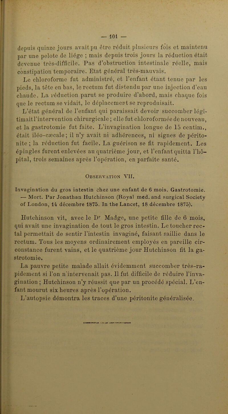 depuis quinze jours avait pu être réduit plusieurs fois et maintenu par une pelote de liège ; mais depuis trois jours la réduction était devenue très-difficile. Pas d’obstruction intestinale réelle, mais constipation temporaire. Etat général très-mauvais. Le chloroforme fut administré, et l’enfant étant tenue par les pieds, la tête en bas, le rectum fut distendu par une injection d’eau chaude. La réduction parut se produire d’abord, mais chaque fois que le rectum se vidait, le déplacement se reproduisait. L’état général de l’enfant qui paraissait devoir succomber légi- timait l’intervention chirurgicale ; elle fut chloroformée de nouveau, et la gastrotomie fut faite. L’invagination longue de 15 centim., était iléo-cæcale; il n’y avait ni adhérences, ni signes de périto- nite ; la réduction fut facile. La guérison se fit rapidement. Les épingles furent enlevées au quatrième jour, et l’enfant quitta l’hô- pital, trois semaines après l’opération, en parfaite santé. Observation VII. Invagination du gros intestin chez une enfant de 6 mois. Gastrotomie. — Mort. Par Jonathan Hutchinson (Royal med. and surgical Society of London, 14 décembre 1875. In the Lancet, 18 décembre 1875). Hutchinson vit, avec le Dr Madge, une petite fille de 6 mois, qui avait une invagination de tout le gros intestin. Le toucher rec- tal permettait de sentir l’intestin invaginé, faisant saillie dans le rectum. Tous les moyens ordinairement employés en pareille cir- constance furent vains, et le quatrième jour Hutchinson fit la ga- strotomie. La pauvre petite malade allait évidemment succomber très-ra- pidement si l’on n'intervenait pas. Il fut difficile de réduire l’inva- gination ; Hutchinson n’y réussit que par un procédé spécial. L’en- fant mourut six heures après l’opération. L’autopsie démontra les traces d’une péritonite généralisée.