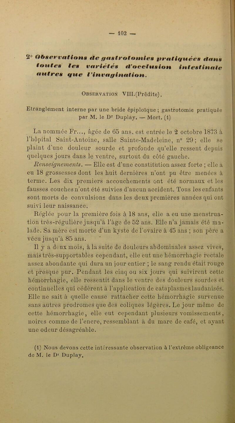 ~° Observations tle fgastrototnies pratifgnées flans Montes les variétés tVocclusion intestinale antres tgne l’invaggination. Observation VIII.(Prédite). Etranglement interne par une bride épiploïque ; gastrotomie pratiquée par M. le Dr Duplay. — Mort. (1) La nommée Fr..., âgée de 65 ans, est entrée le 2 octobre 1873 à l’hôpital Saint-Antoine, salle Sainte-Madeleine, n° 29; elle se plaint d’une douleur sourde et profonde qu’elle ressent depuis quelques jours dans le ventre, surtout du côté gauche. Renseignements. — Elle est d’une constitution assez forte ; elle a eu 18 grossesses dont les huit dernières n’ont pu être menées à terme. Les dix premiers accouchements ont été normaux et les fausses couches n’ont été suivies d’aucun accident. Tous les enfants sont morts de convulsions dans les deux premières années qui ont suivi leur naissance. Réglée pour la première fois à 18 ans, elle a eu une menstrua- tion très-régulière jusqu’à l’àge de 52 ans. Elle n’a jamais été ma- lade. Sa mère esl morte d’un kyste de l'ovaire à 45 ans ; son père a vécu jusqu’à 85 ans. Il y a deux mois, à la suite de douleurs abdominales assez vives, mais très-supportables cependant, elle eut une hémorrhagie rectale assez abondante qui dura un jour entier ; le sang rendu était rouge et presque pur. Pendant les cinq ou six jours qui suivirent cette hémorrhagie, elle ressentit dans le ventre des douleurs sourdes et continuelles qui cédèrent à l’application de cataplasmes laudanisés. Elle ne sait à quelle cause rattacher cette hémorrhagie survenue sans autres prodromes que des coliques légères. Le jour même de cette hémorrhagie, elle eut cependant plusieurs vomissements, noires comme de l’encre, ressemblant à du marc de café, et ayant une odeur désagréable. (1) Nous devons cette intéressante observation à l’extrême obligeance de M. le D1 Duplay.