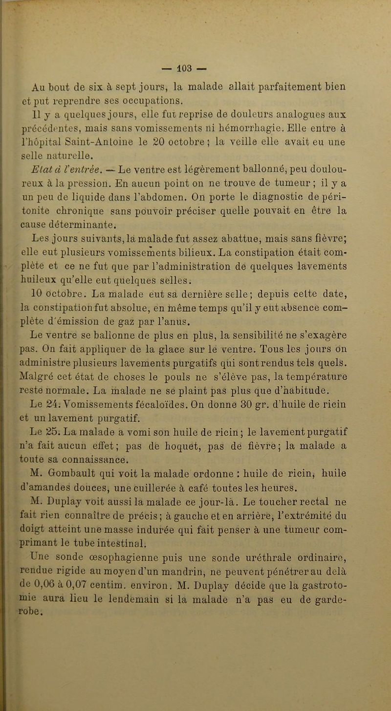 Au bout de six à sept jours, la malade allait parfaitement bien et put reprendre ses occupations. 11 y a quelques jours, elle fut reprise de douleurs analogues aux précédentes, mais sans vomissements ni hémorrhagie. Elle entre à l’hôpital Saint-Anloine le 20 octobre; la veille elle avait eu une selle naturelle. Elatd ïentrée. — Le ventre est légèrement ballonné, peu doulou- reux à la pression. En aucun point on ne trouve de tumeur ; il y a un peu de liquide dans l’abdomen. On porte le diagnostic de péri- tonite chronique sans pouvoir préciser quelle pouvait en être la cause déterminante. Les jours suivants, la malade fut assez abattue, mais sans fièvre; elle eut plusieurs vomissements bilieux. La constipation était com- plète et ce ne fut que par l’administration de quelques lavements huileux qu’elle eut quelques selles. 10 octobre. La malade eut sa dernière selle ; depuis cette date, la constipation fut absolue, en même temps qu’il y eut absence com- plète d'émission de gaz par l’anus. Le ventre se ballonne de plus en plus, la sensibilité ne s’exagère pas. On fait appliquer de la glace sur le ventre. Tous les jours on administre plusieurs lavements purgatifs qui sont rendus tels quels. Malgré cet état de choses le pouls ne s’élève pas, la température reste normale. La malade ne se plaint pas plus que d’habitude. Le 24. Vomissements fécaloïdes. On donne 30 gr. d’huile de ricin et un lavement purgatif. Le 25. La malade a vomi son huile de ricin ; le lavement purgatif n’a fait aucun effet; pas de hoquet, pas de fièvre; la malade a toute sa connaissance. M. Gombault qui voit la malade ordonne : huile de ricin, huile d’amandes douces, une cuillerée à café toutes les heures. M. Duplay voit aussi la malade ce jour-là. Le toucher rectal ne fait rien connaître de précis; à gauche et en arrière, l’extrémité du doigt atteint une masse indurée qui fait penser à une tumeur com- primant le tube intestinal. Une sonde œsophagienne puis une sonde uréthrale ordinaire, rendue rigide au moyen d’un mandrin, ne peuvent pénétrer au delà de 0,06 à 0,07 centim. environ. M. Duplay décide que la gastroto- mie aura lieu le lendemain si la malade n’a pas eu de garde- robe.