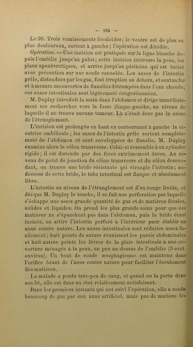 Le 26. Trois vomissements fécaloïdes; le ventre est de plus en plus douloureux, surtout à gauche ; l’opération est décidée. Opération. —Une incision est pratiquée sur la ligne blanche de- puis l’ombilic jusqu'au pubis; cette incision intéresse la peau, les plans aponévrotiques, et arrive jusqu’au péritoine qui est incisé avec précaution sur une sonde cannelée. Les anses de l’intestin grêle, distendues par les gaz, font irruption au dehors, etsontaufur et à mesure recouvertes de flanelles détrempées dans l’eau chaude; ces anses intestinales sont légèrement congestionnées. M. Duplay introduit la main dans l’abdomen et dirige immédiate- ment ses recherches vers la fosse iliaque gauche, au niveau de laquelle il ne trouve aucune tumeur. Là n’était donc pas la cause de l’étranglement. L’incision est prolongée en haut en contournant à gauche la ci- catrice ombilicale ; les anses de l’intestin grêle sortent complète- ment de l’abdomen et sont enveloppées de flanelle. M. Duplay examine alors le côlon transverse. Celui-ci ressemble à un cylindre rigide; il est distendu par des fèces extrêmement dures. Au ni- veau du point de jonction du côlon transverse et du côlon descen- dant, on trouve une bride résistante qui étrangle l’intestin ; au- dessous de cette bride, le tube intestinal est flasque et absolument libre. L’intestin au niveau de l’étranglement est d’un rouge livide, et dès que M. Duplay le touche, il se fait une perforation par laquelle s’échappe une assez grande quantité de gaz et de matières fécales, solides et liquides. On prend les plus grands soins pour que ces matières ne s’épanchent pas dans l’abdomen, puis la bride étant incisée, on attire l’intestin perforé à l’intérieur pour établir un anus contre nature. Les anses intestinales sont réduites assez fa- cilement; huit points de suture réunissent les parois abdominales et huit autres points les lèvres de la plaie intestinale à une ou- verture ménagée à la peau, un peu au-dessus de l’ombilic (3 cent environ). Un bout de sonde œsophagienne est maintenu dans l’orifice béant de l’anus contre nature pour faciliter l’écoulement des matières. La malade a perdu très-peu de sang, et quand on la porte dans son lit, elle est dans un état relativement satisfaisant. Dans les premiers instants qui ont suivi l’opération, elle a rendu beaucoup de gaz par son anus artificiel, mais pas de matière fé-