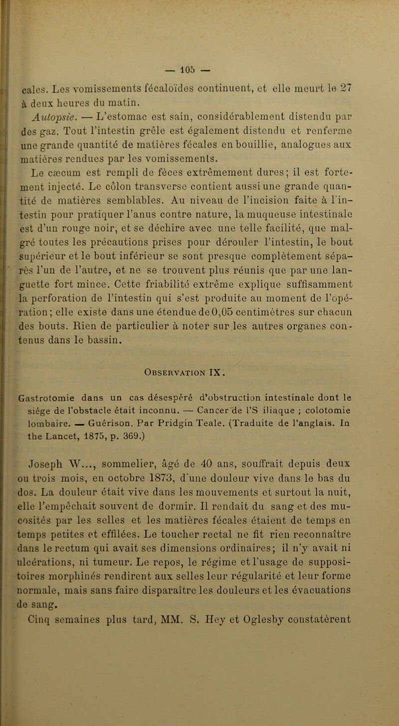 cales. Les vomissements fécaloïdes continuent, et elle meurt le 27 à deux heures du matin. Autopsie. — L’estomac est sain, considérablement distendu par des gaz. Tout l’intestin grêle est également distendu et renferme une grande quantité de matières fécales en bouillie, analogues aux matières rendues par les vomissemenls. Le cæcum est rempli de fèces extrêmement dures; il est forte- ment injecté. Le côlon transverse contient aussi une grande quan- tité de matières semblables. Au niveau de l’incision faite à l'in- testin pour pratiquer l’anus contre nature, la muqueuse intestinale est d’un rouge noir, et se déchire avec une telle facilité, que mal- gré toutes les précautions prises pour dérouler l’intestin, le bout supérieur et le bout inférieur se sont presque complètement sépa- rés l’un de l’autre, et ne se trouvent plus réunis que par une lan- guette fort mince. Cette friabilité extrême explique suffisamment la perforation de l’intestin qui s’est produite au moment de l’opé- ration; elle existe dans une étendue de 0,05 centimètres sur chacun des bouts. Rien de particulier à noter sur les autres organes con- tenus dans le bassin. Observation IX. Gastrotomie dans un cas désespéré d’obstruction intestinale dont le siège de l’obstacle était inconnu. — Cancer de l’S iliaque ; colotomie lombaire. — Guérison. Par Pridgin Teale. (Traduite de l’anglais. In the Lancet, 1875, p. 369.) Joseph W..., sommelier, âgé de 40 ans, souffrait depuis deux ou trois mois, en octobre 1873, d'une douleur vive dans le bas du dos. La douleur était vive dans les mouvements et surtout la nuit, elle l’empêchait souvent de dormir. Il rendait du sang et des mu- cosités par les selles et les matières fécales étaient de temps en temps petites et effilées. Le toucher rectal ne fit rien reconnaître dans le rectum qui avait ses dimensions ordinaires; il n’y avait ni ulcérations, ni tumeur. Le repos, le régime et l’usage de supposi- toires morpliinés rendirent aux selles leur régularité et leur forme normale, mais sans faire disparaître les douleurs et les évacuations de sang. Cinq semaines plus tard, MM. S. Hey et Oglesby constatèrent