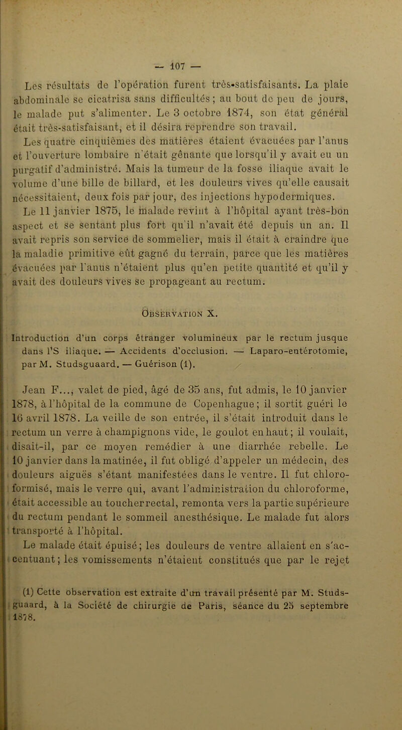 Les résultats de l’opération furent très-satisfaisants. La plaie abdominale se cicatrisa sans difficultés ; au bout de peu de jours, le malade put s’alimenter. Le 3 octobre 1874, son état général était très-satisfaisant, et il désira reprendre son travail. Les quatre cinquièmes des matières étaient évacuées par l’anus et l’ouverture lombaire n’était gênante que lorsqu’il y avait eu un purgatif d’administré. Mais la tumeur de la fosse iliaque avait le volume d’une bille de billard, et les douleurs vives qu’elle causait nécessitaient, deux fois par jour, des injections hypodermiques. Le 11 janvier 1875, le inalade revint à l’hôpital ayant très-bon aspect et se sentant plus fort qu'il n’avait été depuis un an. Il avait repris son service de sommelier, mais il était à craindre que la maladie primitive eût gagné du terrain, parce que les matières évacuées par l’anus n’étaient plus qu’en petite quantité et qu’il y avait des douleurs vives se propageant au rectum. Observation X. Introduction d’un corps étranger volumineux par le rectum jusque dans l’S iliaque. — Accidents d’occlusion. — Laparo-entérotomie, parM. Studsguaard. — Guérison (1). Jean F..., valet de pied, âgé de 35 ans, fut admis, le 10 janvier 1878, à l’hôpital de la commune de Copenhague; il sortit guéri le 16 avril 1878. La veille de son entrée, il s’était introduit dans le rectum un verre à champignons vide, le goulot en haut; il voulait, disait-il, par ce moyen remédier à une diarrhée rebelle. Le 10 janvier dans la matinée, il fut obligé d’appeler un médecin, des douleurs aiguës s’étant manifestées dans le ventre. Il fut chloro- formisé, mais le verre qui, avant l’administration du chloroforme, était accessible au toucherrectal, remonta vers la partie supérieure du rectum pendant le sommeil anesthésique. Le malade fut alors transporté à l’hôpital. Le malade était épuisé; les douleurs de ventre allaient en s'ac- centuant ; les vomissements n’étaient constitués que par le rejet (1) Cette observation est extraite d’im travail présenté par M. Studs- guaard, à la Société de chirurgie de Paris, séance du 2o septembre 1378.