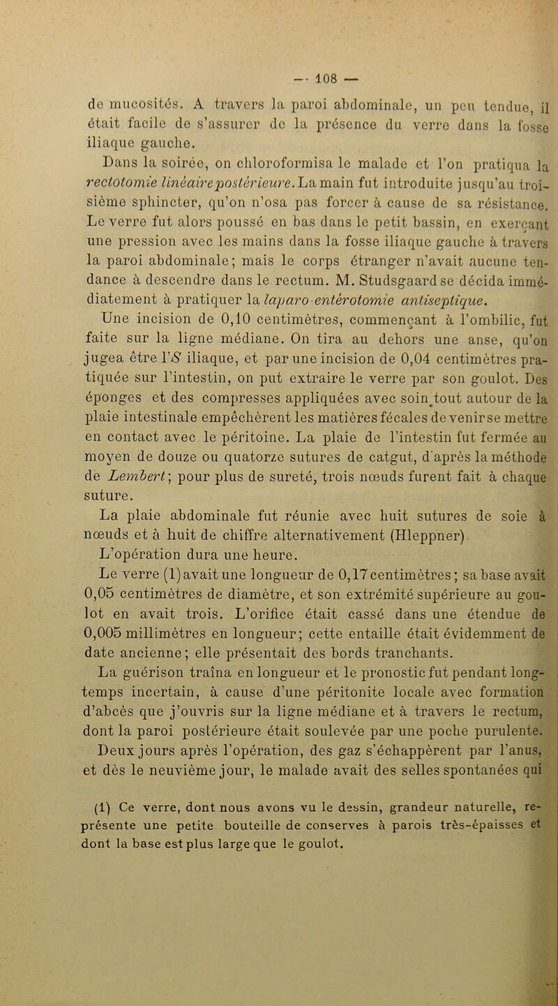 de mucosités. A travers la paroi abdominale, un peu tendue, il était facile de s’assurer de la présence du verre dans la fosse iliaque gauche. Dans la soirée, on chloroformisa le malade et l’on pratiqua la rectotomie linéaire poster ieure .La main fut introduite jusqu’au troi- sième sphincter, qu’on n’osa pas forcer à cause de sa résistance. Le verre fut alors poussé en bas dans le petit bassin, en exerçant une pression avec les mains dans la fosse iliaque gauche à travers la paroi abdominale; mais le corps étranger n’avait aucune ten- dance à descendre dans le rectum. M. Studsgaardse décida immé- diatement à pratiquer la laparo entérotomie antiseptique. Une incision de 0,10 centimètres, commençant à l’ombilic, fut faite sur la ligne médiane. On tira au dehors une anse, qu’on jugea être 1’$ iliaque, et par une incision de 0,04 centimètres pra- tiquée sur l’intestin, on put extraire le verre par son goulot. Des éponges et des compresses appliquées avec soin^tout autour de la plaie intestinale empêchèrent les matières fécales de venir se mettre en contact avec le péritoine. La plaie de l’intestin fut fermée au moyen de douze ou quatorze sutures de catgut, d'après la méthode de Lembert; pour plus de sûreté, trois nœuds furent fait à chaque suture. La plaie abdominale fut réunie avec huit sutures de soie à nœuds et à huit de chiffre alternativement (Hleppner) L’opération dura une heure. Le verre (1) avait une longueur de 0,17 centimètres ; sa base avait 0,05 centimètres de diamètre, et son extrémité supérieure au gou- lot en avait trois. L’orifice était cassé dans une étendue de 0,005 millimètres en longueur; cette entaille était évidemment de date ancienne; elle présentait des bords tranchants. La guérison traîna en longueur et le pronostic fut pendant long- temps incertain, à cause d’une péritonite locale avec formation d’abcès que j’ouvris sur la ligne médiane et à travers le rectum, dont la paroi postérieure était soulevée par une poche purulente. Deux jours après l’opération, des gaz s’échappèrent par l’anus, et dès le neuvième jour, le malade avait des selles spontanées qui (1) Ce verre, dont nous avons vu le dessin, grandeur naturelle, re- présente une petite bouteille de conserves à parois très-épaisses et dont la base est plus large que le goulot.