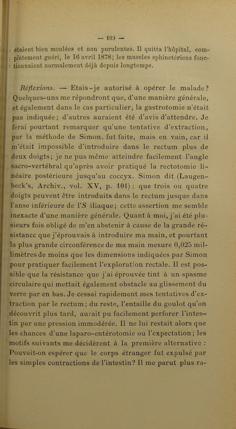 — 10D — étaient bien moulées et non purulentes. Il quitta l’hôpital, com- plètement guéri, le 16 avril 1878; les muscles sphinctériens fonc- i tionnaient normalement déjà depuis longtemps. Réflexions. — Etais-je autorisé à opérer le malade? Quelques-uns me répondront que, d’une manière générale, et également dans le cas particulier, la gastrotomie n’était pas indiquée; d’autres auraient été d’avis d’attendre. Je ferai pourtant remarquer qu’une tentative d’extraction, par la méthode de Simon, fut faite, mais en vain, car il m’était impossible d’introduire dans le rectum plus de deux doigts; je ne pus même atteindre facilement l’angle sacro-vertébral qu’après avoir pratiqué la rectotomie li- néaire postérieure jusqu’au coccyx. Simon dit (Laugen- beck’s, Archiv., vol. XV, p. 101) : que trois ou quatre doigts peuvent être introduits dans le rectum jusque dans l’anse inférieure de l’S iliaque; cette assertion me semble inexacte d’une manière générale. Quant à moi, j’ai été plu- sieurs fois obligé de m’en abstenir à cause de la grande ré- sistance que j’éprouvais à introduire ma main, et pourtant la plus grande circonférence de ma main mesure 0,025 mil- limètres de moins que les dimensions indiquées par Simon pour pratiquer facilement l’exploration rectale. Il est pos- sible que la résistance que j’ai éprouvée tint à un spasme circulaire qui mettait également obstacle au glissement du verre par en bas. Je cessai rapidement mes tentatives d’ex- traction par le rectum; du reste, l’entaille du goulot qu’on découvrit plus tard, aurait pu facilement perforer l’intes- tin par une pression immodérée. Il ne lui restait alors que les chances d’une laparo-entérotomie ou l’expectation; les motifs suivants me décidèrent à la première alternative : Pouvait-on espérer que le corps étranger fut expulsé par les simples contractions de l’intestin? Il me parut plus ra-