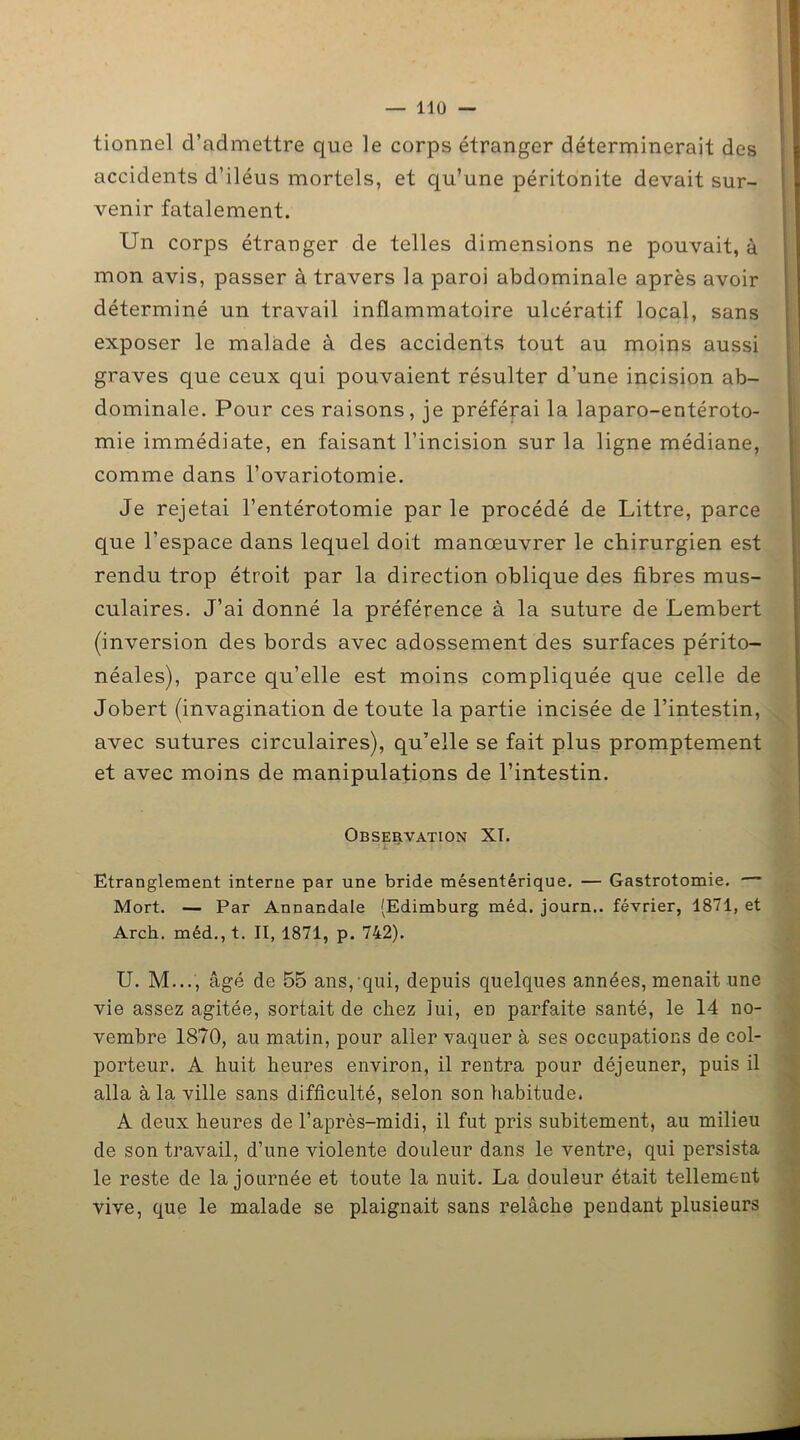 tionnel d’admettre que le corps étranger déterminerait des accidents d’iléus mortels, et qu’une péritonite devait sur- venir fatalement. Un corps étranger de telles dimensions ne pouvait, à mon avis, passer à travers la paroi abdominale après avoir déterminé un travail inflammatoire ulcératif local, sans exposer le malade à des accidents tout au moins aussi graves que ceux qui pouvaient résulter d’une incision ab- dominale. Pour ces raisons, je préférai la laparo-entéroto- mie immédiate, en faisant l’incision sur la ligne médiane, comme dans l’ovariotomie. Je rejetai l’entérotomie par le procédé de Littré, parce que l’espace dans lequel doit manœuvrer le chirurgien est rendu trop étroit par la direction oblique des fibres mus- culaires. J’ai donné la préférence à la suture de Lembert (inversion des bords avec adossement des surfaces périto- néales), parce qu’elle est moins compliquée que celle de Jobert (invagination de toute la partie incisée de l’intestin, avec sutures circulaires), qu’elle se fait plus promptement et avec moins de manipulations de l’intestin. Observation XI. ■ i I • Etranglement interne par une bride mésentérique. — Gastrotomie. Mort. — Par Annandale (Edimburg méd. journ.. février, 1871, et Arch. méd., t. II, 1871, p. 742). U. M..., âgé de 55 ans, qui, depuis quelques années, menait une vie assez agitée, sortait de chez lui, eu parfaite santé, le 14 no- vembre 1870, au matin, pour aller vaquer à ses occupations de col- porteur. A huit heures environ, il rentra pour déjeuner, puis il alla à la ville sans difficulté, selon son habitude. A deux heures de l’après-midi, il fut pris subitement, au milieu de son travail, d’une violente douleur dans le ventre* qui persista le reste de la journée et toute la nuit. La douleur était tellement vive, que le malade se plaignait sans relâche pendant plusieurs