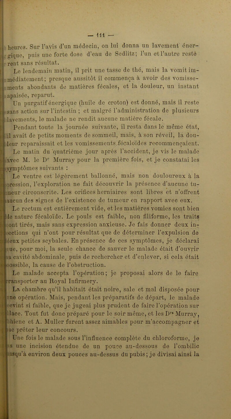heures. Sur l’avis d’un médecin, on lui donna un lavement éner- gique, puis une forte dose d’eau de Sedlitz; l’un et l’autre resté rent sans résultat. Le lendemain matin, il prit une tasse de thé, mais la vomit im- médiatement; presque aussitôt il commença à avoir des vomisse- ments abondants de matières fécales, et la douleur, un instant apaisée, reparut. Un purgatif énergique (huile de croton) est donné, mais il reste -sans action sur l’intestin ; et malgré l’administration de plusieurs lavements, le malade ne rendit aucune matière fécale. Pendant toute la journée suivante, il resta dans le même état, il avait de petits moments de sommeil, mais, à son réveil, la dou- leur reparaissait et les vomissements fécaloïdes recommençaient. Le matin du quatrième jour après l’accident, je vis le malade i avec M. le Dr Murray pour la première fois, et je constatai les symptômes suivants : Le ventre est légèrement ballonné, mais non douloureux à la jression, l’exploration ne fait découvrir la présence d’aucune tu- neur circonscrite. Les orifices herniaires sont libres et n’offrent uicun des signes de l’existence de tumeur en rapport avec eux. Le rectum est entièrement vide, et les matières vomies sont bien le nature fécaloïde. Le pouls est. faible, non filiforme, les traits ont tirés, mais sans expression anxieuse. Je fais donner deux in- ections qui n’ont pour résultat que de déterminer l’expulsion de I leux petites scybales. En présence de ces symptômes, je déclarai i ue, pour moi, la seule chance de sauver le malade était d’ouvrir a cavité abdominale, puis de rechercher et d’enlever, si cela était 'Ossible, la cause de l’obstruction. Le malade accepta l’opération; je proposai alors de le faire ansporter au Royal Infirmery. La chambre qu’il habitait était noire, sale et mal disposée pour : ne opération. Mais, pendant les préparatifs de départ, le malade evint si faible, que je jugeai plus prudent de faire l’opération sur lace. Tout fut donc préparé pour le soir même, et les Drs Murray, hiene et A. Muller furent assez aimables pour m’accompagner et îe prêter leur concours. Une fois le malade sous l’influence complète du chloroforme, je s une incision étendue de un pouce au-dessous de l’ombilic isqu’à environ deux pouces au-dessus du pubis; je divisai ainsi la