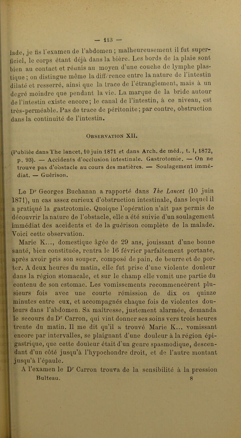 lade, je iis l’examen de l’abdomen ; malheureusement il fut super- ficiel, le corps étant déjà dans la bière. Les bords de la plaie sont bien au contact et réunis au moyen d’une couche cle lymphe plas- tique ; on distingue même la différence entre la nature de 1 intestin dilaté et resserré, ainsi que la trace de l’étranglement, mais à un degré moindre que pendant la vie. La marque de la bride autour de l’intestin existe encore; le canal de l’intestin, à ce niveau, est très-perméable. Pas de trace de péritonite; par contre, obstruction dans la continuité de l’intestin. Observation XII. (Publiée dans The lancet, 10 juin 1871 et dans Arch. de méd., t. 1, 1872, p. 93). — Accidents d’occlusion intestinale. Gastrotomie. — On ne trouve pas d’obstacle au cours des matières. — Soulagement immé- diat. — Guérison. Le Dr Georges Buchanan a rapporté dans The Lancet (10 juin 1871), un cas assez curieux d’obstruction intestinale, dans lequel il a pratiqué la gastrotomie. Quoique l’opération n’ait pas permis de découvrir la nature de l’obstacle, elle a été suivie d’un soulagement immédiat des accidents et de la guérison complète de la malade. Voici cette observation. Marie K..., domestique âgée de 29 ans, jouissant d’une bonne santé, bien constituée, rentra le 16 février parfaitement portante, après avoir pris son souper, composé de pain, de beurre et de por- ter. A deux heures du matin, elle fut prise d’une violente douleur dans la région stomacale, et sur le champ elle vomit une partie du contenu de son estomac. Les vomissements recommencèrent plu- sieurs fois avec une courte rémission de dix ou quinze minutes entre eux, et accompagnés chaque fois de violentes dou- leurs dans l’abdomen. Sa maîtresse, justement alarmée, demanda le secours duDr Carron, qui vint donner ses soins vers trois heures trente du matin. Il me dit qu’il a trouvé Marie K... vomissant encore par intervalles, se plaignant d’une douleur à la région épi- gastrique, que cette douleur était d'un genre spasmodique, descen- dant d’un côté jusqu’à l’hypochondre droit, et de l’autre montant jusqu’à l’épaule. A l’examen le Dr Curron trouva de la sensibilité à la pression Rulteau. 8