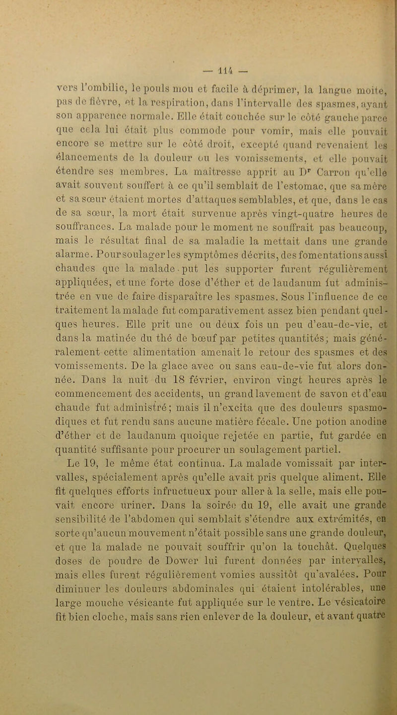 vers 1 ombilic, le pouls mou et facile à déprimer, la langue moite, pas de fièvre, et la respiration, dans l’intervalle des spasmes, ayant son apparence normale. Elle était couchée sur le côté gauche parce que cela lui était plus commode pour vomir, mais elle pouvait encore se mettre sur le côté droit, excepté quand revenaient les élancements de la douleur ou les vomissements, et elle pouvait étendre ses membres. La maîtresse apprit au T)r Carron qu’elle avait souvent souffert à ce qu’il semblait de l’estomac, que sa mère et sa sœur étaient mortes d’attaques semblables, et que, dans le cas de sa sœur, la mort était survenue après vingt-quatre heures de souffrances. La malade pour le moment ne souffrait pas beaucoup, mais le résultat final de sa maladie la mettait dans une grande alarme. Pour soulager les symptômes décrits, des fomentations aussi chaudes que la malade put les supporter furent régulièrement appliquées, et une forte dose d’éther et de laudanum lut adminis- trée en vue de faire disparaître les spasmes. Sous l’influence de ce traitement la malade fut comparativement assez bien pendant quel- ques heures. Elle prit une ou deux fois un peu d’eau-de-vie, et dans la matinée du thé de bœuf par petites quantités; mais géné- ralement cette alimentation amenait le retour des spasmes et des vomissements. De la glace avec ou sans eau-de-vie fut alors don- née. Dans la nuit du 18 février, environ vingt heures après le commencement des accidents, un grand lavement de savon et d’eau chaude fut administré ; mais il n’excita que des douleurs spasmo- diques et fut rendu sans aucune matière fécale. Une potion anodine d’éther et de laudanum quoique rejetée en partie, fut gardée en quantité suffisante pour procurer un soulagement partiel. Le 19, le même état continua. La malade vomissait par inter- valles, spécialement après qu’elle avait pris quelque aliment. Elle fit quelques efforts infructueux pour aller à la selle, mais elle pou- vait encore uriner. Dans la soirée du 19, elle avait une grande sensibilité de l’abdomen qui semblait s’étendre aux extrémités, en sorte qu’aucun mouvement n’était possible sans une grande douleur, et que la malade ne pouvait souffrir qu’on la touchât. Quelques doses de poudre de Dower lui furent données par intervalles, mais elles furent régulièrement vomies aussitôt qu’avalées. Pour diminuer les douleurs abdominales qui étaient intolérables, une large mouche vésicante fut appliquée sur le ventre. Le vésicatoire fit bien cloche, mais sans rien enlever de la douleur, et avant quatre