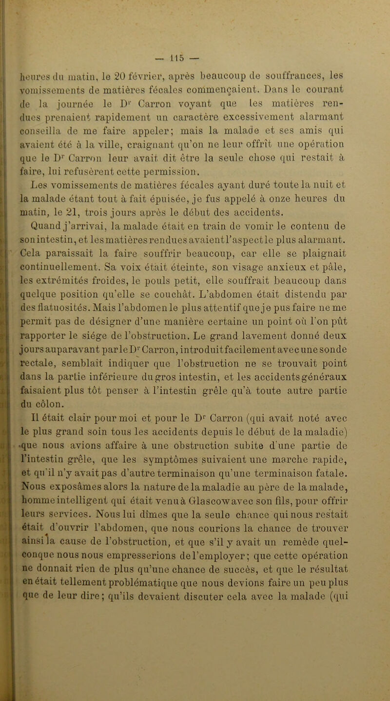 il 5 — heures du matin, le 20 février, après beaucoup de souffrances, les vomissements de matières fécales commençaient. Dans le courant de la journée le I)1' Carron voyant que les matières ren- dues prenaient rapidement un caractère excessivement alarmant conseilla de me faire appeler; mais la malade et ses amis qui avaient été à la ville, craignant qu’on ne leur offrît une opération que le D1' Carron leur avait dit être la seule chose qui restait à faire, lui refusèrent cette permission. Les vomissements de matières fécales ayant duré toute la nuit et la malade étant tout à fait épuisée, je fus appelé à onze heures du matin, le 21, trois jours après le début des accidents. Quand j’arrivai, la malade était en train de vomir le contenu de son intestin, et les matières rendues avaient l’aspect le plus alarmant. Cela paraissait la faire souffrir beaucoup, car elle se plaignait continuellement. Sa voix était éteinte, son visage anxieux et pâle, les extrémités froides, le pouls petit, elle souffrait beaucoup dans quelque position qu’elle se couchât. L’abdomen était distendu par des flatuosités. Mais l’abdomen le plus attentif que je pus faire ne me permit pas de désigner d’une manière certaine un point où l’on pût rapporter le siège de l’obstruction. Le grand lavement donné deux jours auparavant parle Dr Carron, introduitfacilement avec une sonde rectale, semblait indiquer que l’obstruction ne se trouvait point dans la partie inférieure du gros intestin, et les accidents généraux faisaient plus tôt penser à l’intestin grêle qu’à toute autre partie du côlon. Il était clair pour moi et pour le Dr Carron (qui avait noté avec le plus grand soin tous les accidents depuis le début de la maladie) •que nous avions affaire à une obstruction subite d’une partie de l’intestin grêle, que les symptômes suivaient une marche rapide, et qu'il n’y avait pas d’autre terminaison qu’une terminaison fatale. Nous exposâmes alors la nature de la maladie au père de la malade, homme intelligent qui était venu à Glascowavec son fils, pour offrir leurs services. Nous lui dîmes que la seule chance qui nous restait était ^d’ouvrir l’abdomen, que nous courions la chance de trouver ainsi la cause de l’obstruction, et que s’il y avait un remède quel- conque nous nous empresserions del’employer; que cette opération ne donnait rien de plus qu’une chance de succès, et que le résultat en était tellement problématique que nous devions faire un peu plus que de leur dire; qu’ils devaient discuter cela avec la malade (qui