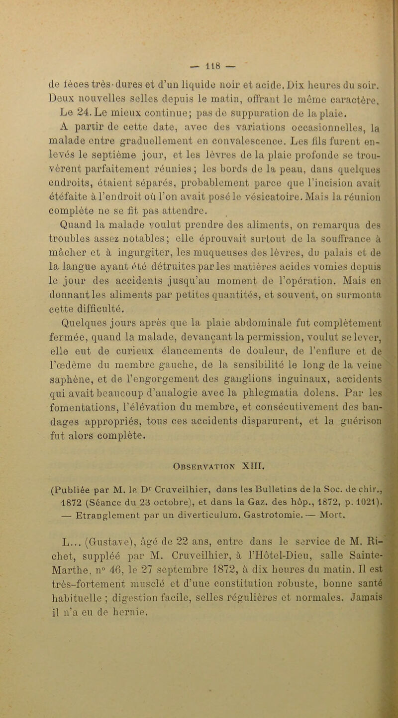 de lèces très-dures et d’un liquide noir et acide. Dix heures du soir. Doux nouvelles selles depuis le matin, offrant le même caractère. Le 24. Le mieux continue; pas de suppuration de la plaie. A partir de cette date, avec des variations occasionnelles, la malade entre graduellement en convalescence. Les fils furent en- levés le septième jour, et les lèvres de la plaie profonde se trou- vèrent parfaitement réunies; les bords de la peau, dans quelques endroits, étaient séparés, probablement parce que l’incision avait étéfaite à l’endroit où l’on avait posé le vésicatoire. Mais la réunion complète ne se fit pas attendre. Quand la malade voulut prendre des aliments, on remarqua des troubles assez notables; elle éprouvait surtout de la souffrance à mâcher et à ingurgiter, les muqueuses des lèvres, du palais et de la langue ayant été détruites par les matières acides vomies depuis le jour des accidents jusqu’au moment de l’opération. Mais en donnant les aliments par petites quantités, et souvent, on surmonta cette difficulté. Quelques jours après que la plaie abdominale fut complètement fermée, quand la malade, devançant la permission, voulut se lever, elle eut de curieux élancements de douleur, de l’enflure et de l’oedème du membre gauche, de la sensibilité le long de la veine saphène, et de l’engorgement des ganglions inguinaux, accidents qui avait beaucoup d’analogie avec la phlegmatia dolens. Par les fomentations, l’élévation du membre, et consécutivement des ban- dages appropriés, tous ces accidents disparurent, et la guérison fut alors complète. Observation XIII. (Publiée par M. le D1' Cruveilhier, dans les Bulletins de la Soc. de chir., 1872 (Séance du 23 octobre), et dans la Gaz. des hôp., 1872, p. 1021). — Etranglement par un diverticulum. Gastrotomie.— Mort. L... (Gustave), âgé de 22 ans, entre dans le service de M. Ri- chet, suppléé par M. Cruveilhier, à l’Hôtel-Dieu, salle Sainte- Marthe. n° 46, le 27 septembre 1872, à dix heures du matin. Il est très-fortement musclé et d’une constitution robuste, bonne santé habituelle ; digestion facile, selles régulières et normales. Jamais il n’a eu de hernie.