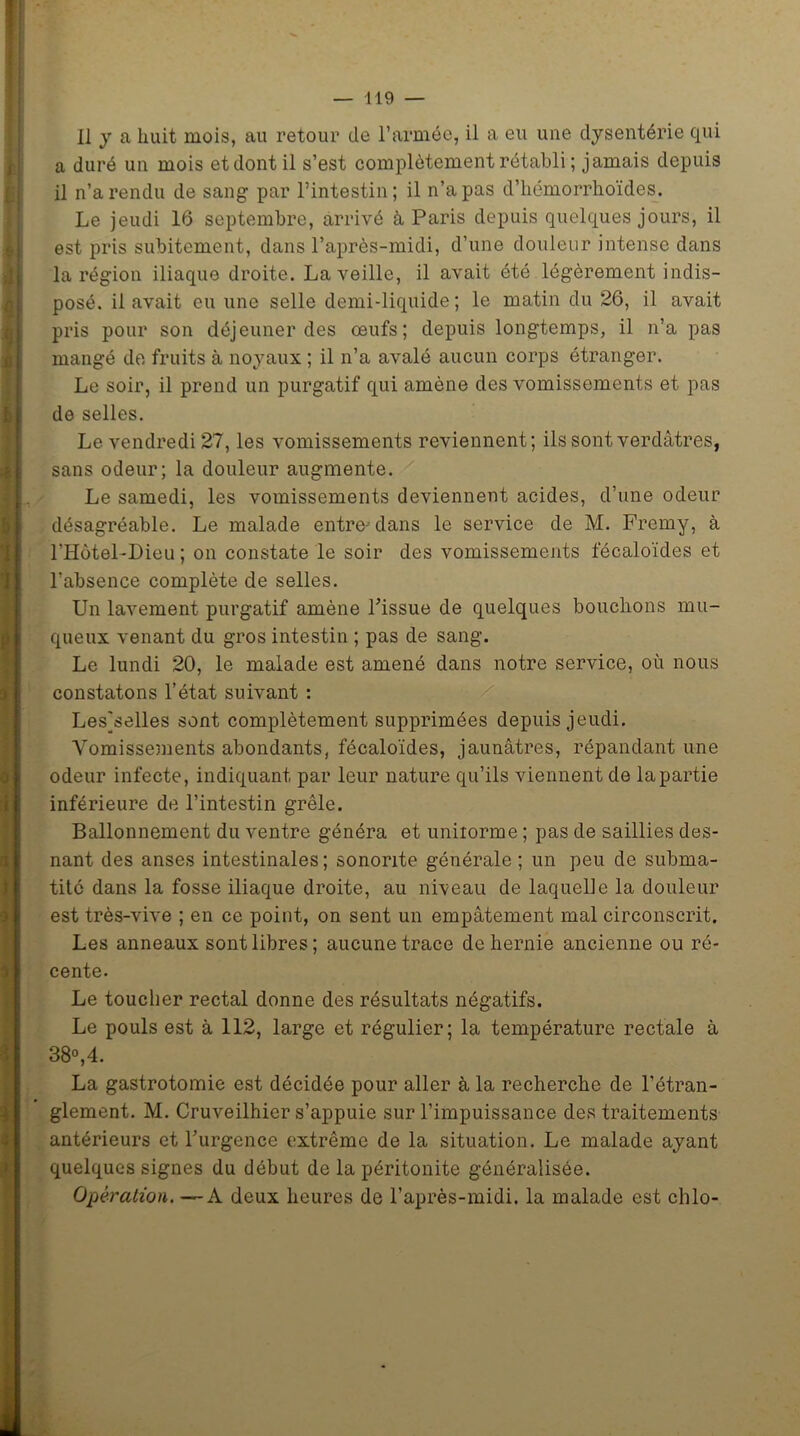 i j P !» a 3 3 SI — 119 — 11 y a huit mois, au retour de l’armée, il a eu une dysentérie qui a duré un mois et dont il s’est complètement rétabli ; jamais depuis il n’a rendu de sang par l’intestin; il n’a pas d’hémorrhoïdes. Le jeudi 16 septembre, arrivé à Paris depuis quelques jours, il est pris subitement, dans l’après-midi, d’une douleur intense dans la région iliaque droite. La veille, il avait été légèrement indis- posé. il avait eu une selle demi-liquide; le matin du 26, il avait pris pour son déjeuner des œufs; depuis longtemps, il n’a pas mangé de fruits à noyaux ; il n’a avalé aucun corps étranger. Le soir, il prend un purgatif qui amène des vomissements et pas de selles. Le vendredi 27, les vomissements reviennent; ils sont verdâtres, sans odeur; la douleur augmente. Le samedi, les vomissements deviennent acides, d’une odeur désagréable. Le malade entre- dans le service de M. Fremy, à l'Hùtel-Dieu ; on constate le soir des vomissements fécaloïdes et l’absence complète de selles. Un lavement purgatif amène l’issue de quelques bouchons mu- queux venant du gros intestin ; pas de sang. Le lundi 20, le malade est amené dans notre service, où nous constatons l’état suivant : Lesjselles sont complètement supprimées depuis jeudi. Vomissements abondants, fécaloïdes, jaunâtres, répandant une odeur infecte, indiquant par leur nature qu’ils viennent de la partie inférieure de l’intestin grêle. Ballonnement du ventre généra et uniiorme ; pas de saillies des- nant des anses intestinales ; sonorité générale ; un peu de subma- tité dans la fosse iliaque droite, au niveau de laquelle la douleur est très-vive ; en ce point, on sent un empâtement mal circonscrit. Les anneaux sont libres; aucune trace de hernie ancienne ou ré- cente. Le toucher rectal donne des résultats négatifs. Le pouls est à 112, large et régulier; la température rectale à 38°,4. La gastrotomie est décidée pour aller à la recherche de l’étran- glement. M. Cruveilhier s’appuie sur l’impuissance des traitements antérieurs et l’urgence extrême de la situation. Le malade ayant quelques signes du début de la péritonite généralisée. Opération. —A deux heures de l’après-midi, la malade est chlo-