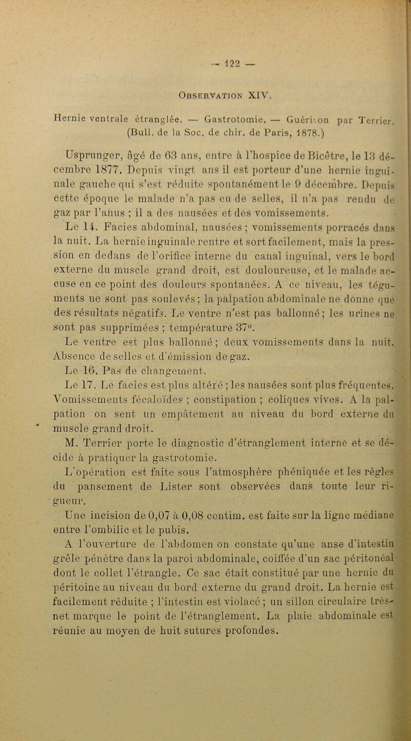 Observation XIV. Hernie ventrale étranglée. — Gastrotomie. — Guéruon par Terrier. (Bull, de la Soc. de chir. de Paris, 1878.) Usprunger, âgé de 63 ans, entre à l’hospice deBicêtre, le 13 dé- cembre 1877. Depuis vingt ans il est porteur d’une hernie ingui- nale gauche qui s’est réduite spontanément le 9 décembre. Depuis cette époque le malade n’a pas eu de selles, il n’a pas rendu de gaz par l'anus ; il a des nausées et des vomissements. Le 14. Faciès abdominal, nausées; vomissements porracés dans la nuit. La hernie inguinale rentre et sort facilement, mais la pres- sion en dedans de l’orifice interne du canal inguinal, vers le bord externe du muscle grand droit, est douloureuse, et le malade ac- cuse en ce point des douleurs spontanées. A ce niveau, les tégu- ments ne sont pas soulevés; la palpation abdominale ne donne que des résultats négatifs. Le ventre n’est pas ballonné; les urines ne sont pas supprimées ; température 37°. Le ventre est plus ballonné; deux vomissements dans la nuit. Absence de selles et d'émission de gaz. Le 16. Pas de changement. Le 17. Le faciès est plus altéré ; les nausées sont plus fréquentes. Vomissements fécaloïdes ; constipation ; coliques vives. A la pal- pation on sent un empâtement au niveau du bord externe du muscle grand droit. M. Terrier porte le diagnostic d’étranglement interne et se dé- cide à pratiquer la gastrotomie. L'opération est faite sous l’atmosphère phéniquée et les règles du pansement de Lister sont observées dans toute leur ri- gueur. Une incision de 0,07 à 0,08 ccntim. est faite sur la ligne médiane entre l’ombilic et le pubis. A l’ouverture de l’abdomen on constate qu’une anse d'intestin grêle pénètre dans la paroi abdominale, coiffée d’un sac péritonéal dont le collet l’étrangle. Ce sac était constitué par une hernie du péritoine au niveau du bord externe du grand droit. La hernie est facilement réduite ; l’intestin est violacé; un sillon circulaire très net marque le point de l’étranglement. La plaie abdominale est réunie au moyen de huit sutures profondes.