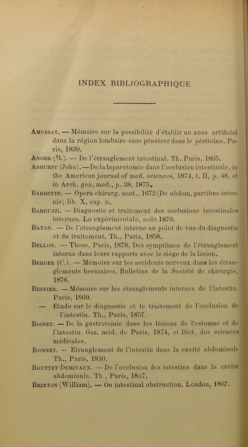 INDEX BIBLIOGRAPHIQUE Amussat. — Mémoire sur la possibilité d’établir un anus artificiel dans la région lombaire sans pénétrer dans le péritoine. Pa- ris, 1839. Anger (B.). — De l’étranglement intestinal. Th. Paris, 1865. Ashurst (John).—Delalaparotomie dans l’occlusion intestinale, in the American journal of med. sciences, 1874, t. II, p. 48, et in Arch. gen. med., p. 38, 1875. Barbette. — Opéra chirurg. anat., 1672 (De abdom. partibus inter- nis; lib. X, cap. n. Barduzzi. — Diagnostic et traitement des occlusions intestinales internes. Lo expérimentale, août 1870. Bayon. — De l’étranglement interne au point de vue du diagnostic et du traitement. Th., Paris, 1858. Bellon. — Thèse, Paris, 1878. Des symptômes de l’étranglement interne dans leurs rapports avec le siège de la lésion. Berger (C.). — Mémoire sur les accidents nerveux dans les étran- glements herniaires. Bulletins de la Société de chirurgie, 1876. Besnier. —Mémoire sur les étranglements internes de l’intestin. Paris, 1860. — Etude sur le diagnostic et le traitement de l’occlusion de l’intestin. Th., Paris, 1857. Boinet. —De la gastrotomie dans les lésions de l’estomac et de l’intestin. Gaz. méd. de Paris, 1874, et Dict. des sciences médicales. Bonnet. — Etranglement de l’intestin dans la cavité abdominale Th., Paris, 1830. Bouttet-Durivaux.—De l’occlusion des intestins dans la cavité abdominale. Th., Paris, 18o7. Brinton (William). — On intestinal obstruction. London, 1867.