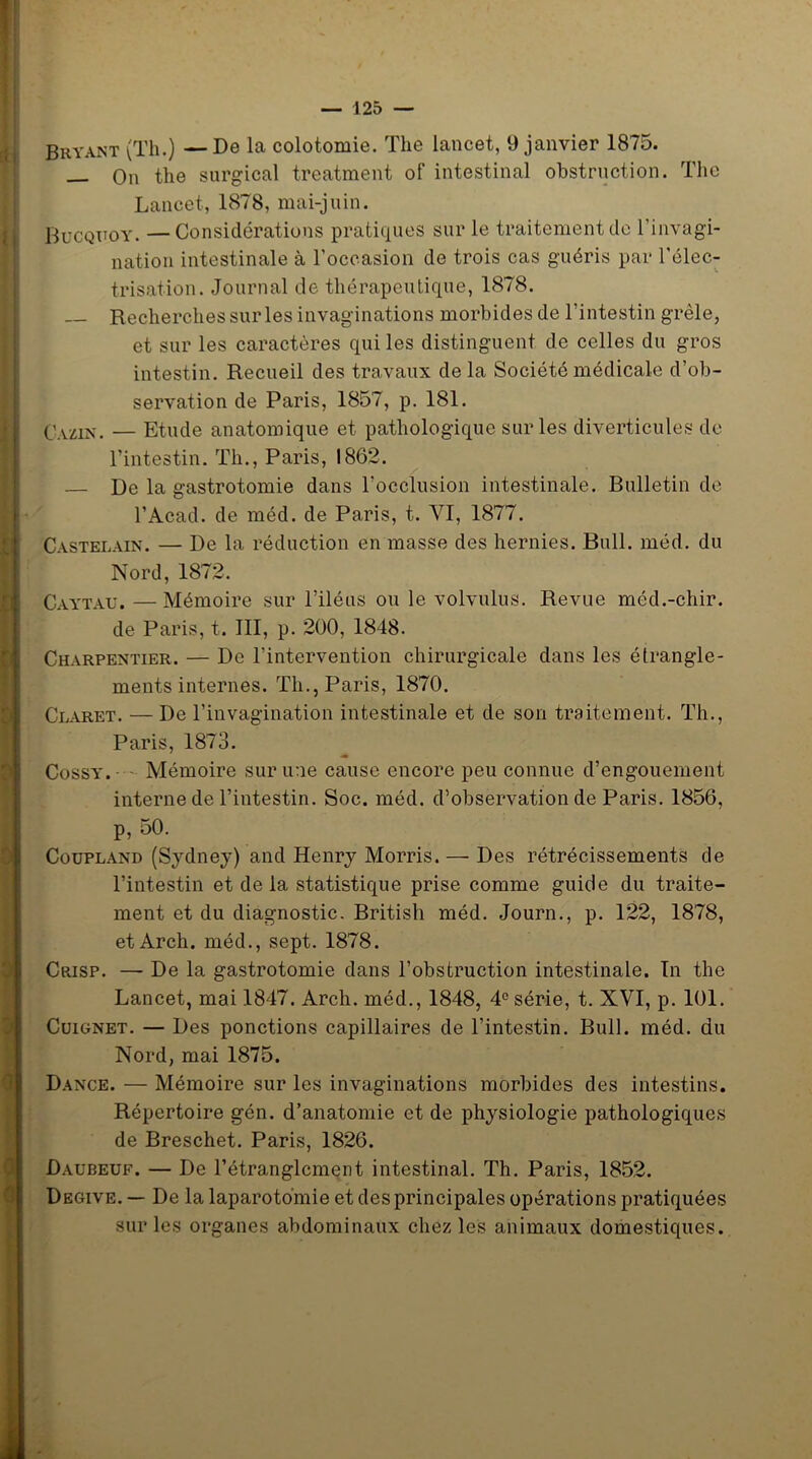 ' I 0 Bryant (Th.) —De la colotomie. The lancet, 9 janvier 1875. — On the surgical treatment of intestinal obstruction. The Lancet, 1878, mai-juin. Bucquoy. —Considérations pratiques sur le traitement de l’invagi- nation intestinale à l'occasion de trois cas guéris par l’élec- trisation. Journal de thérapeutique, 1878. Recherches sur les invaginations morbides de l’intestin grêle, et sur les caractères qui les distinguent de celles du gros intestin. Recueil des travaux delà Société médicale d’ob- servation de Paris, 1857, p. 181. Cxzin. — Etude anatomique et pathologique sur les diverticules de l’intestin. Th., Paris, 1862. — De la gastrotomie dans l’occlusion intestinale. Bulletin de Castelain. — De la réduction en masse des hernies. Bull. méd. du Nord, 1872. Caytau. —Mémoire sur l’iléus ou le volvulus. Revue méd.-chir. de Paris, t. III, p. 200, 1848. Charpentier. — De l’intervention chirurgicale dans les étrangle- ments internes. Th., Paris, 1870. Claret. — De l’invagination intestinale et de son traitement. Th., Paris, 1873. Cossy. Mémoire sur une cause encore peu connue d’engouement interne de l’intestin. Soc. méd. d’observation de Paris. 1856, p, 50. Coupland (Sydney) and Henry Morris. — Des rétrécissements de l’intestin et de la statistique prise comme guide du traite- ment et du diagnostic. British méd. Journ., p. 122, 1878, et Arch. méd., sept. 1878. Crisp. — De la gastrotomie dans l’obstruction intestinale. In the Lancet, mai 1847. Arch. méd., 1848, 4° série, t. XVI, p. 101. Cuignet. — Des ponctions capillaires de l’intestin. Bull. méd. du Nord, mai 1875. Dance. — Mémoire sur les invaginations morbides des intestins. Répertoire gén. d’anatomie et de physiologie pathologiques de Breschet. Paris, 1826. Daubeuf. — De l’étranglement intestinal. Th. Paris, 1852. Degive. — De la laparotomie et des principales opérations pratiquées sur les organes abdominaux chez les animaux domestiques.