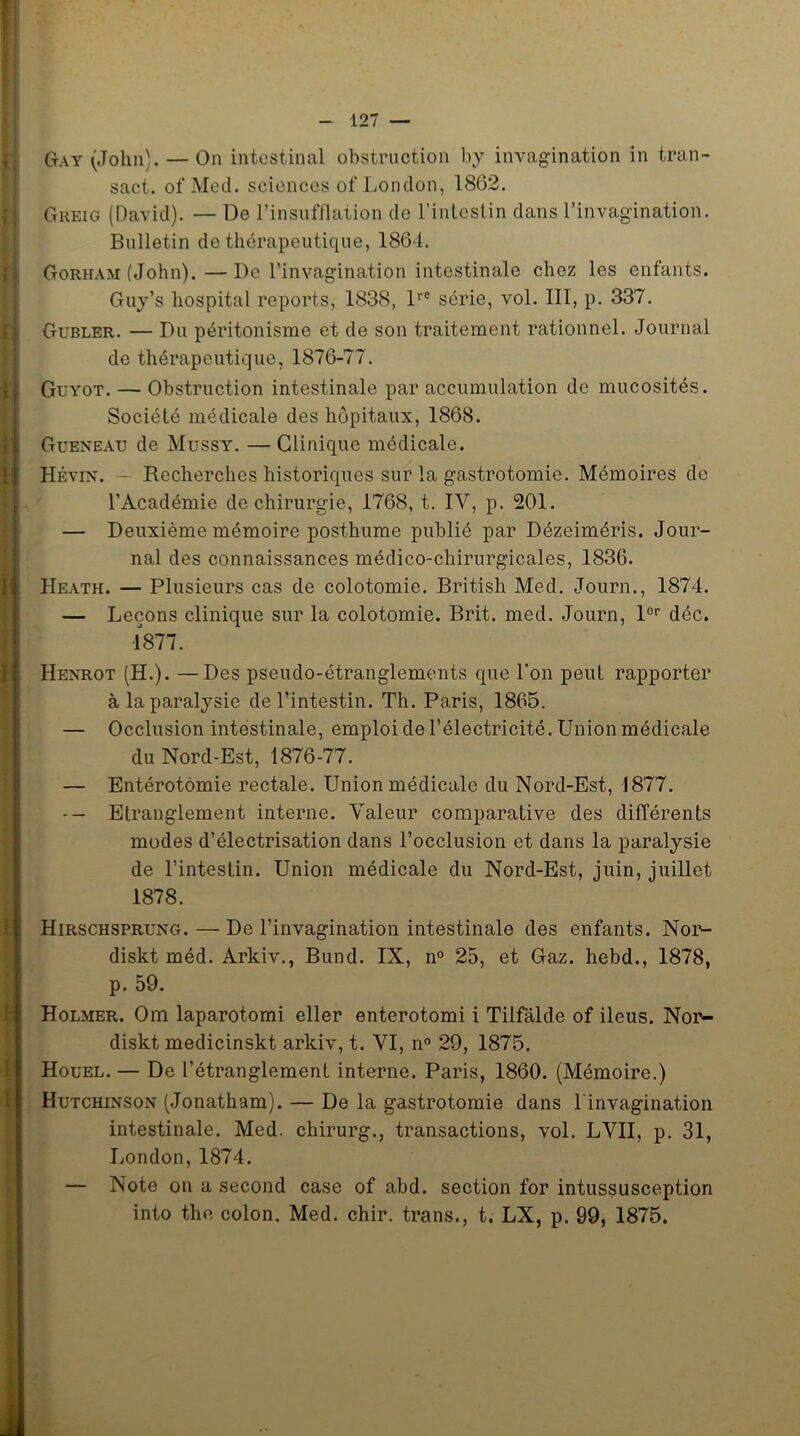 Gay (John). — On intestinal obstruction by invagination in tran- sact. of Med. sciences of London, 1862. Greig (David). — De l’insufflation de l’intestin dans l’invagination. Bulletin de thérapeutique, 1864. Gorham (John). — De l’invagination intestinale chez les enfants. Guy’s hospital reports, 1838, lrC série, vol. III, p. 337. Gubler. — Du péritonisme et de son traitement rationnel. Journal de thérapeutique, 1876-77. Guyot. — Obstruction intestinale par accumulation de mucosités. Société médicale des hôpitaux, 1868. Gueneau de Mussy. — Clinique médicale. Hévin. — Recherches historiques sur la gastrotomie. Mémoires de l’Académie de chirurgie, 1768, t. IV, p. 201. — Deuxième mémoire posthume publié par Dézeiméris. Jour- nal des connaissances médico-chirurgicales, 1836. Heath. — Plusieurs cas de colotomie. British Med. Journ., 1874. — Leçons clinique sur la colotomie. Brit. med. Journ, lor déc. I 1877,. Henrot (H.). —Des pseudo-étranglements que l’on peut rapporter à la paralysie de l’intestin. Th. Paris, 1865. — Occlusion intestinale, emploi de l’électricité. Union médicale du Nord-Est, 1876-77. — Entérotomie rectale. Union médicale du Nord-Est, 1877. -- Etranglement interne. Valeur comparative des différents modes d’électrisation dans l’occlusion et dans la paralysie de l’intestin. Union médicale du Nord-Est, juin, juillet 1878. Hirschsprung. — De l’invagination intestinale des enfants. Nor- diskt méd. Arkiv., Bund. IN, n° 25, et Gaz. hebd., 1878, p. 59. Holmer. Om laparotomi eller enterotomi i Tilfalde of iléus. Nor- diskt medicinskt arkiv, t. VI, n° 29, 1875. Houel. — De l’étranglement interne. Paris, 1860. (Mémoire.) Hutchinson (Jonatham). — De la gastrotomie dans l'invagination intestinale. Med. chirurg., transactions, vol. LVII, p. 31, London,1874. — Note on a second case of abd. section for intussusception into the colon, Med. chir. trans., t. LX, p. 99, 1875.
