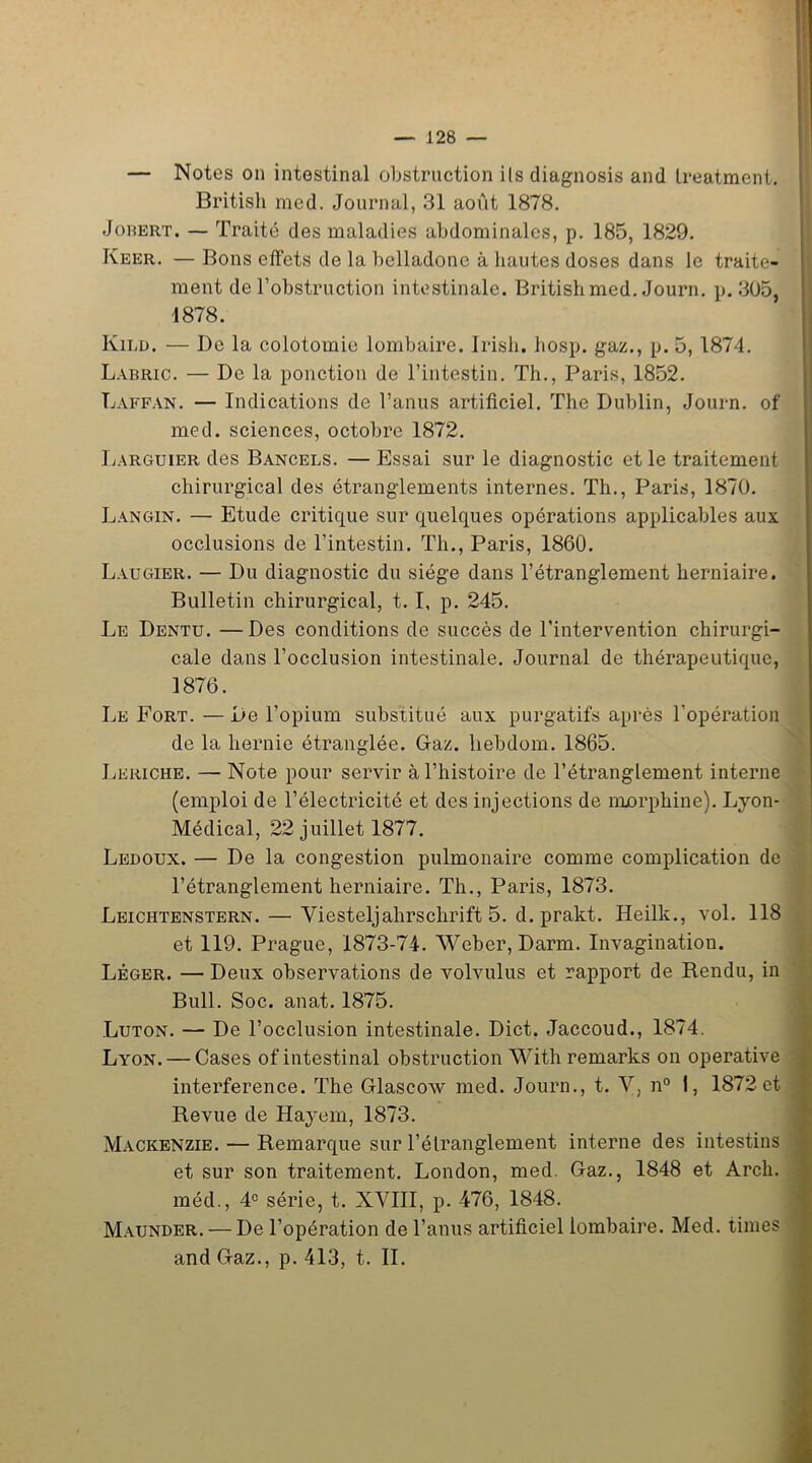 — Notes on intestinal obstruction ils diagnosis and Ireatment. British med. Journal, 31 août 1878. Jobert. — Traité des maladies abdominales, p. 185, 1829. Keer. — Bons effets de la belladone à hautes doses dans le traite- ment de l’obstruction intestinale. British med. Journ. p. 305, 1878. Kilü. — De la colotomie lombaire. Irish. hosp. gaz., p. 5, 1874. Labric. — De la ponction de l’intestin. Th., Paris, 1852. Tjàffan. — Indications de l’anus artificiel. The Dublin, Journ. of med. sciences, octobre 1872. Larguier des Bancels. — Essai sur le diagnostic et le traitement chirurgical des étranglements internes. Th., Paris, 1870. Langin. — Etude critique sur quelques opérations applicables aux occlusions de l’intestin. Th., Paris, 1860. Laugier. — Du diagnostic du siège dans l’étranglement herniaire. Bulletin chirurgical, 1.1, p. 245. Le Dentu. —Des conditions de succès de l’intervention chirurgi- cale dans l’occlusion intestinale. Journal de thérapeutique, 1876. Le Fort. — De l’opium substitué aux purgatifs après l’opération de la hernie étranglée. Gaz. liebdom. 1865. Leriche. — Note pour servir à l’histoire de l’étranglement interne (emploi de l’électricité et des injections de noorphine). Lyon* Médical, 22 juillet 1877. Ledoux. — De la congestion pulmonaire comme complication de l’étranglement herniaire. Th., Paris, 1873. Leichtenstern. — Yiesteljahrschrift 5. d. prakt. Heillc., vol. 118 et 119. Prague, 1873-74. Weber, D arm. Invagination. Léger. — Deux observations de volvulus et rapport de Rendu, in Bull. Soc. anat. 1875. Luton. — De l’occlusion intestinale. Dict. Jaccoud., 1874. L\rON. — Cases of intestinal obstruction With remarks on operative interférence. The Glascow med. Journ., t. V, n° I, 1872 et Revue de Hayem, 1873. Mackenzie. — Remarque sur l’étranglement interne des intestins et sur son traitement. London, med. Gaz., 1848 et Arcli. méd., 4e série, t. XVIII, p. 476, 1848. Maunder. — De l’opération de l’anus artificiel lombaire. Med. times and Gaz., p. 413, t. IL