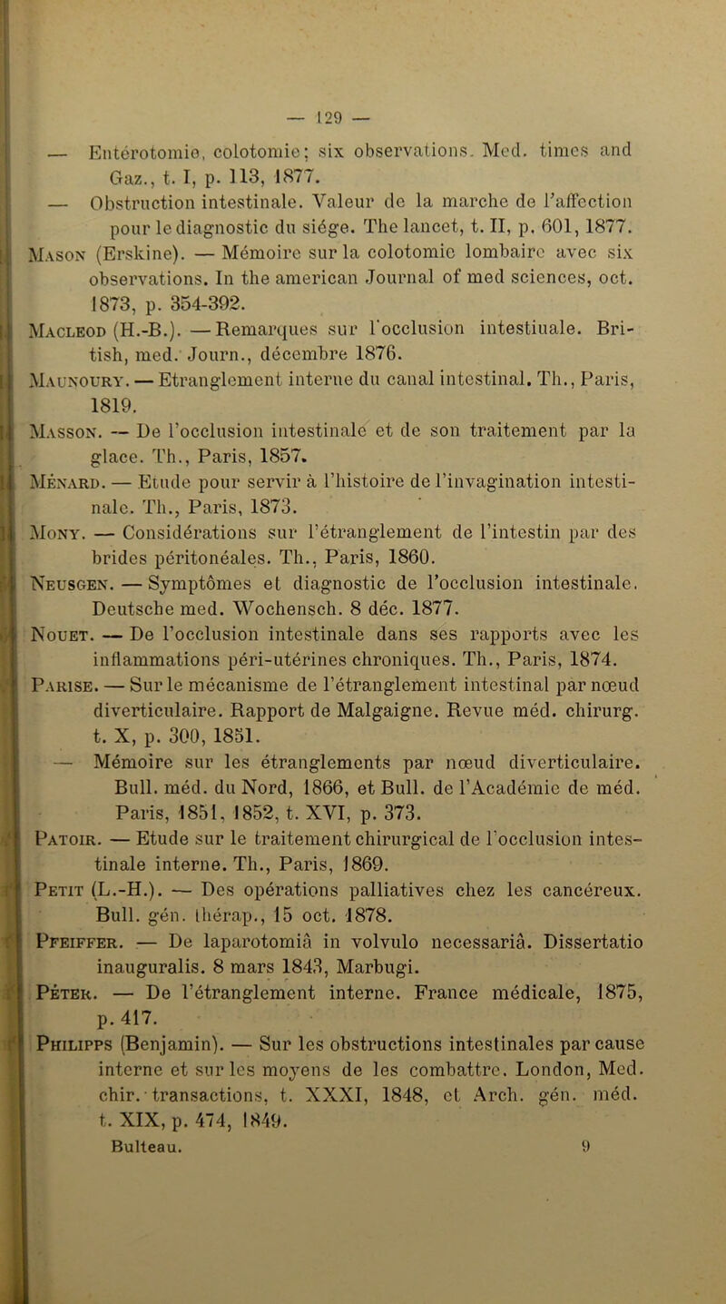 — Entérotomie, colotomie; six observations. Med. times and Gaz., t. I, p. 113, 1877. — Obstruction intestinale. Valeur de la marche de l’affection pour le diagnostic du siège. The lancet, t. II, p. 601, 1877. Mason (Erskine). — Mémoire sur la colotomie lombaire avec six observations. In the american Journal of med sciences, oct. 1873, p. 354-392. Macleod (H.-B.). —Remarques sur l'occlusion intestinale. Bri- tish, med. Journ., décembre 1876. Maunoury. — Etranglement interne du canal intestinal. Th., Paris, 1819. Masson. — De l’occlusion intestinale et de son traitement par lu glace. Th., Paris, 1857. Ménard. — Etude pour servir à l’histoire de l’invagination intesti- nale. Th., Paris, 1873. Mony. — Considérations sur l’étranglement de l’intestin par des brides péritonéales. Th., Paris, 1860. Neusgen.—Symptômes et diagnostic de l’occlusion intestinale. Deutsche med. Wochensch. 8 déc. 1877. Nouet. — De l’occlusion intestinale dans ses rapports avec les inflammations péri-utérines chroniques. Th., Paris, 1874. Parise. — Sur le mécanisme de l’étranglement intestinal par nœud diverticulaire. Rapport de Malgaigne. Revue méd. chirurg. t. X, p. 300, 1851. — Mémoire sur les étranglements par nœud diverticulaire. Bull. méd. du Nord, 1866, et Bull, de l’Académie de méd. Paris, 1851, 1852, t. XVI, p. 373. Patoir. — Etude sur le traitement chirurgical de l’occlusion intes- tinale interne. Th., Paris, 1869. Petit (L.-H.). — Des opérations palliatives chez les cancéreux. Bull. gén. Ihérap., 15 oct. 1878. Pfeiffer. — De laparotomie in volvulo necessariâ. Dissertatio inauguralis. 8 mars 1843, Marbugi. Péter. — De l’étranglement interne. France médicale, 1875, p. 417. Philipps (Benjamin). — Sur les obstructions intestinales par cause interne et sur les moyens de les combattre. London, Med. chir. • transactions, t. XXXI, 1848, et Arch. gén. méd. t. XIX, p. 474, 1849. Bulteau. 9