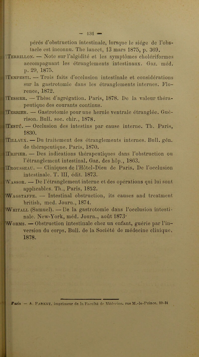 pères d’obstruction intestinale, lorsque le siège de l’obs- tacle est inconnu. The lancet, 13 mars 1875, p. 369. Terkillon. — Note sur l’algidité et les symptômes cholériformes accompagnant les étranglements intestinaux. Gaz. méd. p. 29, 1875. Te.mpesti. — Trois faits d’occlusion intestinale et considérations sur la gastrotomie dans les étranglements internes. Flo- rence, 1872. Tessier. —Thèse d’agrégation. Paris, 1878. De la valeur théra- peutique des courants continus. Terrier. — Gastrotomie pour une hernie ventrale étranglée. Gué- rison. Bull. soc. chir., 1878. Testé. — Occlusion des intestins par cause interne. Th. Paris, 1830. Tillaux. — Du traitement des étranglements internes. Bull. gén. de thérapeutique. Paris, 1870. Tripier. — Des indications thérapeutiques dans l’obstruction ou l’étranglement intestinal. Gaz. des hôp., 1863. Trousseau. — Cliniques de l’Hôtel-Dieu de Paris. De l’occlusion intestinale. T. III, édit. 1873. Vassor. — De l’étranglement interne et des opérations qui lui sont applicables. Th., Paris, 1832. ;YVagstaffe. — Intestinal obstruction, its causes and treaiment british, med. Journ., 1874. [Whitall (Samuel). — De la gastrotomie dans l’occlusion intesti- nale. New-York, méd. Journ., août 1873’ KWorms. —Obstruction intestinale chez un enfant, guérie par l’in- version du corps. Bull, de la Société de médecine clinique, 1878. Paris — A. Paf.KNT. imprimeur de la Faculté de Médecine- rue M.-le-Prince, 29-31