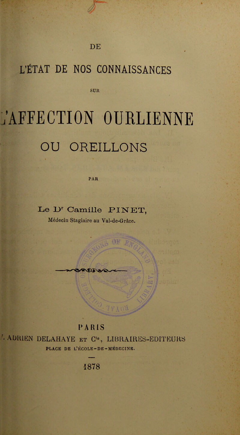 l’état de nos connaissances SUR 'AFFECTION OURLIENNE OU OREILLONS • * PAR Le 3J>r Camille PINET, Médecin Stagiaire au Val-de-Grâce. PARIS ADRIEN DELAHAYE et G'% LIBRAIRES-EDITEURS PLACE DE L’ÉCOLE-DE-MÉDECINE. 1878