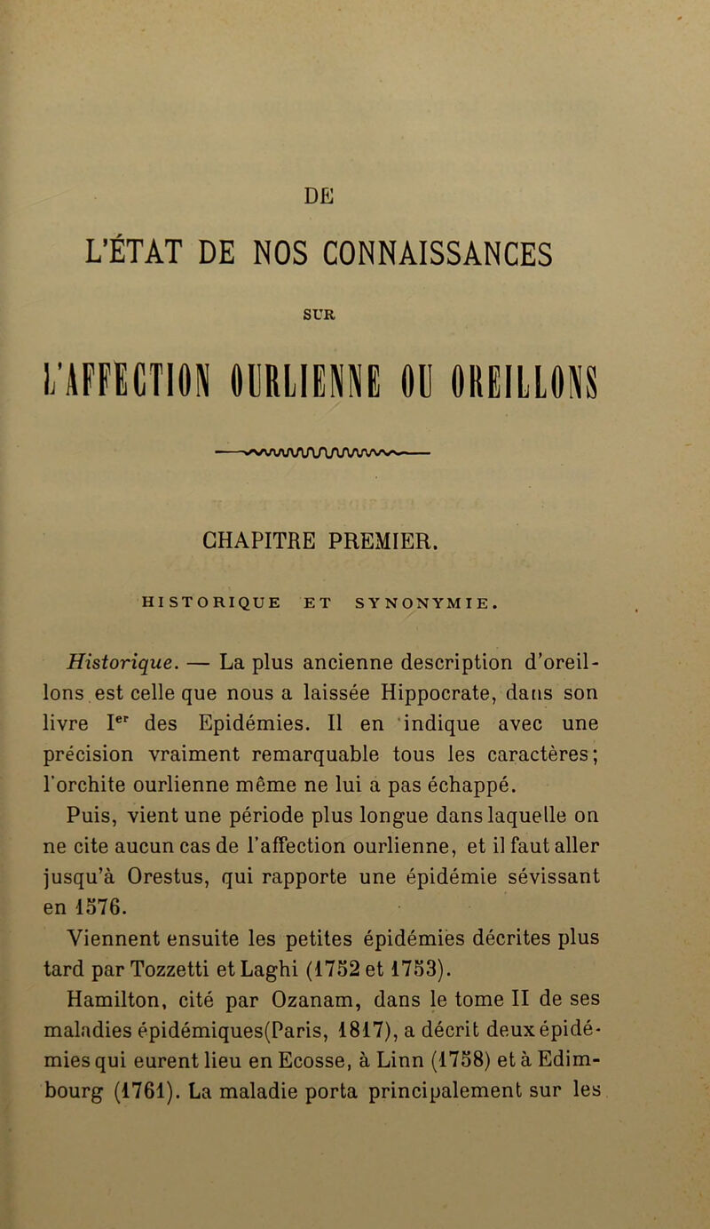 L’ÉTAT DE NOS CONNAISSANCES SUR l/AFFICTION OURLIENNE OU OREILLONS -—^AAAf\AT\ArinAru\^^ — CHAPITRE PREMIER. HISTORIQUE ET SYNONYMIE. Historique. — La plus ancienne description d’oreil- lons est celle que nous a laissée Hippocrate, dans son livre Ier des Epidémies. Il en indique avec une précision vraiment remarquable tous les caractères; l’orchite ourlienne même ne lui a pas échappé. Puis, vient une période plus longue dans laquelle on ne cite aucun cas de l’affection ourlienne, et il faut aller jusqu’à Orestus, qui rapporte une épidémie sévissant en 1376. Viennent ensuite les petites épidémies décrites plus tard par Tozzetti etLaghi (1732 et 1753). Hamilton, cité par Ozanam, dans le tome II de ses maladies épidémiques(Paris, 1817), a décrit deux épidé- mies qui eurent lieu en Ecosse, à Linn (1758) et à Edim- bourg (1761). La maladie porta principalement sur les