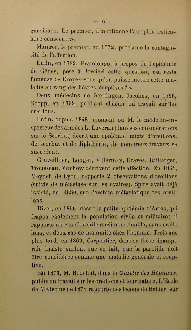 garnisons. Le premier, il mentionne l’atrophie testicu- laire consécutive. Mangor, le premier, en 1772, proclame la contagio- sité de l’afFection. Enfin, en 1782, Pratolongo, à propos de l’épidémie de Gênes, pose à Borsieri cette question, qui resta fameuse : « Croyez-vous qu’on puisse mettre cette ma- ladie au rang des fièvres éruptives ? » Deux médecins de Gœttingen, Jacobus, en 1796, Kropp, en 1799, publient chacun un travail sur les oreillons. Enfin, depuis 1848, moment où M. le médecin-in- specteur des armées L. Laveran (dans ses considérations sur le Scorbut) décrit une épidémie mixte d’oreillons, de scorbut et de diphthérie, de nombreux travaux se succèdent. Cruveilhier, Longet, Villermay, Graves, Baillarger, Trousseau, Virchow décrivent cette affection. En 1834, Meynet, de Lyon, rapporte 2 observations d’oreillons (suivis de métastase sur les ovaires). Spire avait déjà insisté, en 1830, sur l’orchite métastatique des oreil- lons. Rizet, en 1866, décrit la petite épidémie d’Arras, qui frappa également la population civile et militaire; il rapporte un cas d’orchite ourlienne double, sans oreil- lons, et deux cas de mammite chez l’homme. Trois ans plus tard, en 1869, Carpentier, dans sa thèse inaugu- rale insiste surtout sur ce fait, que la parotide doit être considérée comme une maladie générale et érup- tive. En 1878, M. Bouchut, dans la Gazette des Hôpitaux, publie un travail sur les oreillons et leur nature. L’Ecole de Médecine de \ 874 rapporte des leçons de Béhier sur