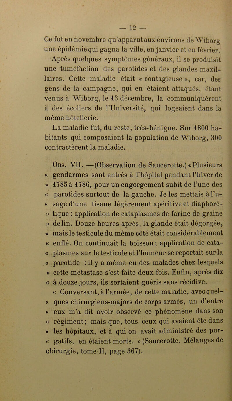 Ce fut en novembre qu’apparut aux environs de Wiborg une épidémie qui gagna la ville, en janvier et en février. Après quelques symptômes généraux, il se produisit une tuméfaction des parotides et des glandes maxil- laires. Cette maladie était « contagieuse », car, des gens de la campagne, qui en étaient attaqués, étant venus à Wiborg, le 13 décembre, la communiquèrent à des écoliers de l’Université, qui logeaient dans la même hôtellerie. La maladie fut, du reste, très-bénigne. Sur 1800 ha- bitants qui composaient la population de Wiborg, 300 contractèrent la maladie. Obs. VII. —(Observation de Saucerotte.) «Plusieurs « gendarmes sont entrés à l’hôpital pendant l’hiver de « 1785 à 1786, pour un engorgement subit de l’une des « parotides surtout de la gauche. Je les mettais àl’u- « sage d’une tisane légèrement apéritive et diaphoré- » tique : application de cataplasmes de farine de graine » de lin. Douze heures après, la glande était dégorgée, « mais le testicule du même côté était considérablement « enflé. On continuait la boisson; application de cata- « plasmes sur le testicule et l’humeur se reportait sur la « parotide : il y a même eu des malades chez lesquels » cette métastase s’est faite deux fois. Enfin, après dix « à douze jours, ils sortaient guéris sans récidive. « Conversant, à l’armée, de cette maladie, avec quel- « ques chirurgiens-majors de corps armés, un d’entre « eux m’a dit avoir observé ce phénomène dans son « régiment; mais que, tous ceux qui avaient été dans « les hôpitaux, et à qui on avait administré des pur- « gatifs, en étaient morts. » (Saucerotte. Mélanges de chirurgie, tome II, page 367).
