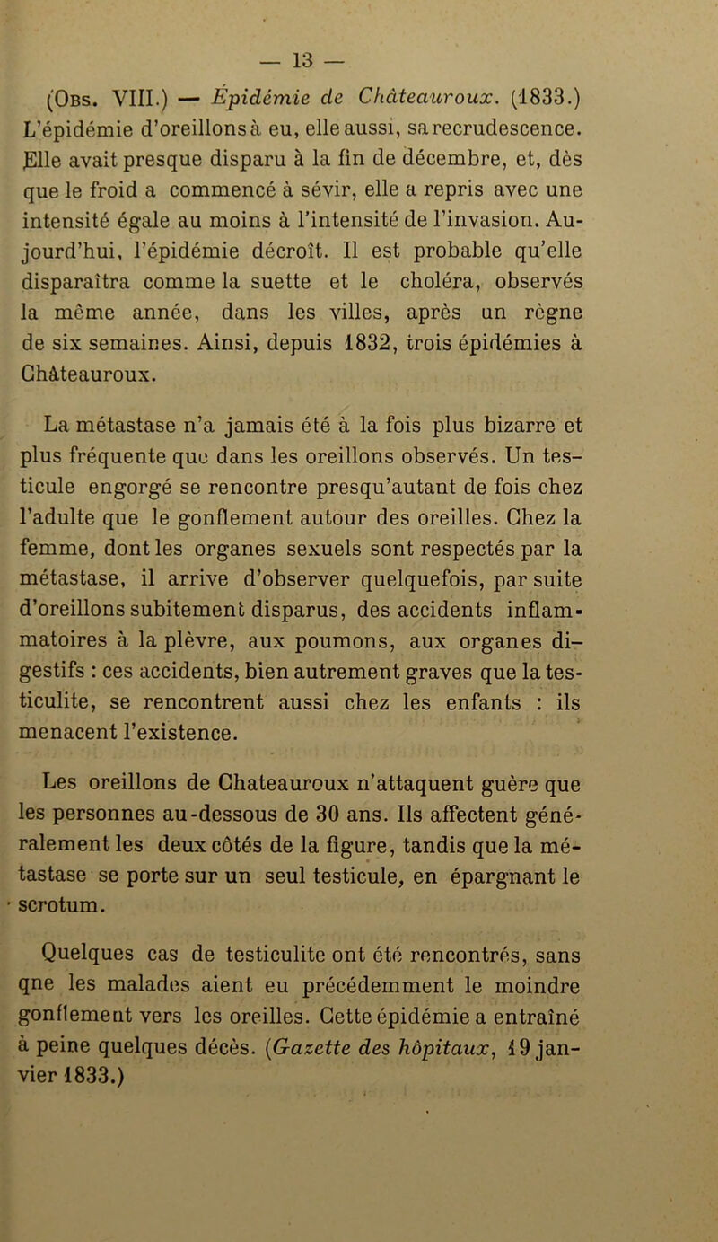 (Obs. VIII.) — Épidémie de Chàteauroux. (1833.) L’épidémie d’oreillons à eu, elle aussi, sa recrudescence. JElle avait presque disparu à la fin de décembre, et, dès que le froid a commencé à sévir, elle a repris avec une intensité égale au moins à l’intensité de l’invasion. Au- jourd’hui, l’épidémie décroît. Il est probable qu’elle disparaîtra comme la suette et le choléra, observés la meme année, dans les villes, après un règne de six semaines. Ainsi, depuis 1832, trois épidémies à Chàteauroux. La métastase n’a jamais été à la fois plus bizarre et plus fréquente que dans les oreillons observés. Un tes- ticule engorgé se rencontre presqu’autant de fois chez l’adulte que le gonflement autour des oreilles. Chez la femme, dont les organes sexuels sont respectés par la métastase, il arrive d’observer quelquefois, par suite d’oreillons subitement disparus, des accidents inflam- matoires à la plèvre, aux poumons, aux organes di- gestifs : ces accidents, bien autrement graves que la tes- ticulite, se rencontrent aussi chez les enfants : ils menacent l’existence. Les oreillons de Chàteauroux n’attaquent guère que les personnes au-dessous de 30 ans. Ils affectent géné- ralement les deux côtés de la figure, tandis que la mé- tastase se porte sur un seul testicule, en épargnant le scrotum. Quelques cas de testiculite ont été rencontrés, sans qne les malades aient eu précédemment le moindre gonflement vers les oreilles. Cette épidémie a entraîné à peine quelques décès. (Gazette des hôpitaux, 19 jan- vier 1833.)