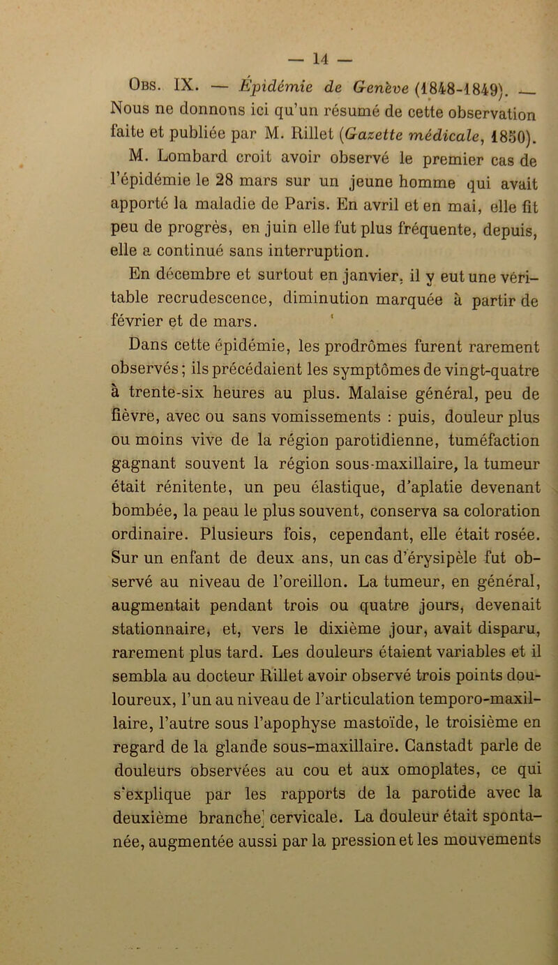 Obs. IX. — Épidémie de Genève (1848-1849). Nous ne donnons ici qu’un résumé de cette observation faite et publiée par M. Rillet (Gazette médicale, 1850). M. Lombard croit avoir observé le premier cas de l’épidémie le 28 mars sur un jeune homme qui avait apporté la maladie de Paris. En avril et en mai, elle fit peu de progrès, en juin elle fut plus fréquente, depuis, elle a continué sans interruption. En décembre et surtout en janvier, il y eut une véri- table recrudescence, diminution marquée à partir de février et de mars. Dans cette épidémie, les prodromes furent rarement observés ; ils précédaient les symptômes de vingt-quatre à trente-six heures au plus. Malaise général, peu de fièvre, avec ou sans vomissements : puis, douleur plus ou moins vive de la région parotidienne, tuméfaction gagnant souvent la région sous-maxillaire, la tumeur était rénitente, un peu élastique, d’aplatie devenant bombée, la peau le plus souvent, conserva sa coloration ordinaire. Plusieurs fois, cependant, elle était rosée. Sur un enfant de deux ans, un cas d’érysipèle fut ob- servé au niveau de l’oreillon. La tumeur, en général, augmentait pendant trois ou quatre jours, devenait stationnaire, et, vers le dixième jour, avait disparu, rarement plus tard. Les douleurs étaient variables et il sembla au docteur Rillet avoir observé trois points dou- loureux, l’un au niveau de l’articulation temporo-maxil- laire, l’autre sous l’apophyse mastoïde, le troisième en regard de la glande sous-maxillaire. Ganstadt parle de douleurs observées au cou et aux omoplates, ce qui s'explique par les rapports de la parotide avec la deuxième branche cervicale. La douleur était sponta- née, augmentée aussi par la pression et les mouvements