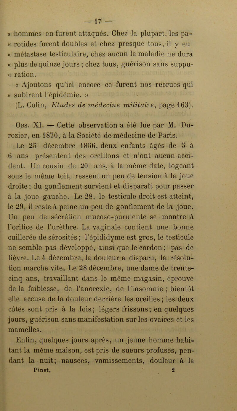 « hommes en furent attaqués. Chez la plupart, les pa- ît rotides furent doubles et chez presque tous, il y eu « métastase testiculaire, chez aucun la maladie ne dura « plus de quinze jours ; chez tous, guérison sans suppu- te ration. « Ajoutons qu’ici encore ce furent nos recrues qui « subirent l’épidémie. » (L. Colin, Etudes de médecine militait e, page 163). Obs. XI. — Cette observation a été lue par M. Du- rozier, en 1870, à la Société de médecine de Paris. Le 23 décembre 1836, deux enfants âgés de 3 à 6 ans présentent des oreillons et n’ont aucun acci- dent. Un cousin de 20 ans, à la même date, logeant sous le même toit, ressent un peu de tension à la joue droite ; du gonflement survient et disparaît pour passer à la joue gauche. Le 28, le testicule droit est atteint, le 29, il reste à peine un peu de gonflement de la joue. Un peu de sécrétion mucoso-purulente se montre à l’orifice de l’urèthre. La vaginale contient une bonne cuillerée de sérosités ; l’épididyme est gros, le testicule ne semble pas développé, ainsi que le cordon; pas de fièvre. Le 4 décembre, la douleur a disparu, la résolu- tion marche vite. Le 28 décembre, une dame de trente- cinq ans, travaillant dans le même magasin, éprouve de la faiblesse, de l’anorexie, de l’insomnie ; bientôt elle accuse de la douleur derrière les oreilles ; les deux côtés sont pris à la fois; légers frissons; en quelques jours, guérison sans manifestation sur les ovaires et les mamelles. Enfin, quelques jours après, un jeune homme habi- tant la môme maison, est pris de sueurs profuses, pen- dant la nuit; nausées, vomissements, douleur à la Pinet. ' 2