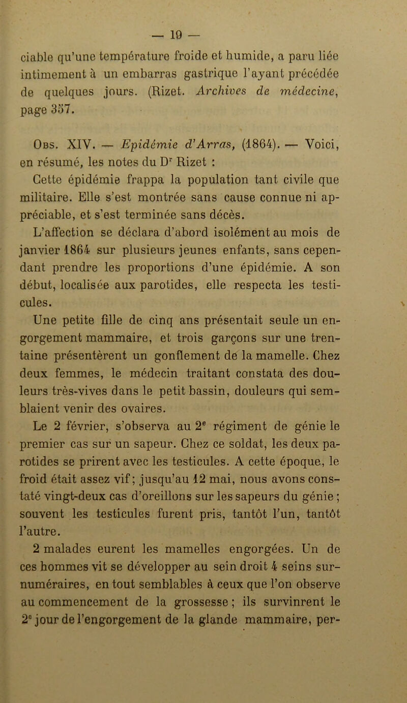 ciable qu’une température froide et humide, a paru liée intimement à un embarras gastrique l’ayant précédée de quelques jours. (Rizet. Archives de médecine, page 357. Obs. XIV. — Epidémie d’Arras, (1864). — Voici, en résumé, les notes du Dr Rizet : Cette épidémie frappa la population tant civile que militaire. Elle s’est montrée sans cause connue ni ap- préciable, et s’est terminée sans décès. L’affection se déclara d’abord isolément au mois de janvier 1864 sur plusieurs jeunes enfants, sans cepen- dant prendre les proportions d’une épidémie. A son début, localisée aux parotides, elle respecta les testi- cules. \ Une petite fille de cinq ans présentait seule un en- gorgement mammaire, et trois garçons sur une tren- taine présentèrent un gonflement de la mamelle. Chez deux femmes, le médecin traitant constata des dou- leurs très-vives dans le petit bassin, douleurs qui sem- blaient venir des ovaires. Le 2 février, s’observa au 2e régiment de génie le premier cas sur un sapeur. Chez ce soldat, les deux pa- rotides se prirent avec les testicules. A cette époque, le froid était assez vif; jusqu’au 12 mai, nous avons cons- taté vingt-deux cas d’oreillons sur les sapeurs du génie ; souvent les testicules furent pris, tantôt l’un, tantôt l’autre. 2 malades eurent les mamelles engorgées. Un de ces hommes vit se développer au sein droit 4 seins sur- numéraires, en tout semblables à ceux que l’on observe au commencement de la grossesse ; ils survinrent le 2e jour de l’engorgement de la glande mammaire, per-