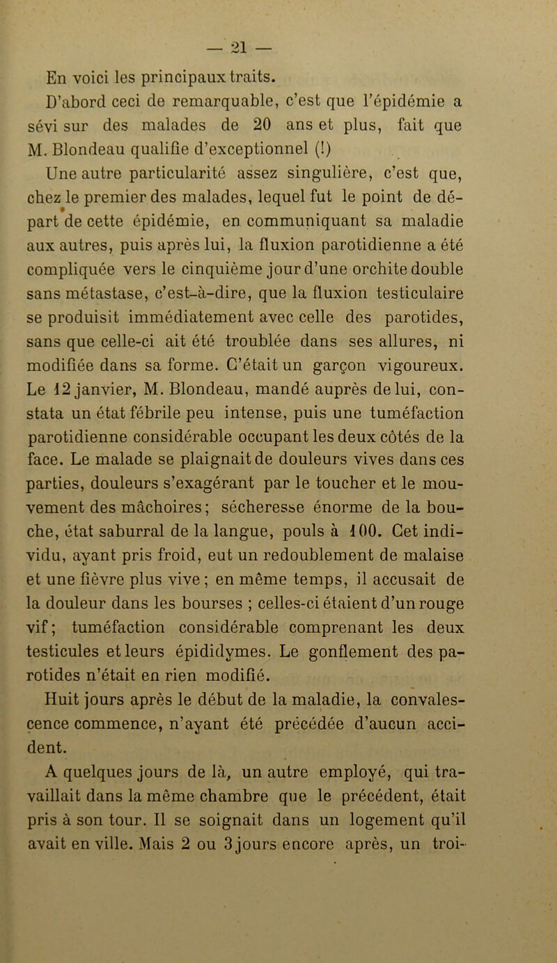 En voici les principaux traits. D’abord ceci de remarquable, c’est que l’épidémie a sévi sur des malades de 20 ans et plus, fait que M. Blondeau qualifie d’exceptionnel (!) Une autre particularité assez singulière, c’est que, chez le premier des malades, lequel fut le point de dé- part de cette épidémie, en communiquant sa maladie aux autres, puis après lui, la fluxion parotidienne a été compliquée vers le cinquième jour d’une orchite double sans métastase, c’est-à-dire, que la fluxion testiculaire se produisit immédiatement avec celle des parotides, sans que celle-ci ait été troublée dans ses allures, ni modifiée dans sa forme. C’était un garçon vigoureux. Le 12 janvier, M. Blondeau, mandé auprès de lui, con- stata un état fébrile peu intense, puis une tuméfaction parotidienne considérable occupant les deux côtés de la face. Le malade se plaignait de douleurs vives dans ces parties, douleurs s’exagérant par le toucher et le mou- vement des mâchoires ; sécheresse énorme de la bou- che, état saburral de la langue, pouls à 100. Cet indi- vidu, ayant pris froid, eut un redoublement de malaise et une fièvre plus vive ; en même temps, il accusait de la douleur dans les bourses ; celles-ci étaient d’un rouge vif ; tuméfaction considérable comprenant les deux testicules et leurs épididymes. Le gonflement des pa- rotides n’était en rien modifié. Huit jours après le début de la maladie, la convales- cence commence, n’ayant été précédée d’aucun acci- dent. A quelques jours de là, un autre employé, qui tra- vaillait dans la même chambre que le précédent, était pris à son tour. Il se soignait dans un logement qu’il avait en ville. Mais 2 ou 3 jours encore après, un troi-